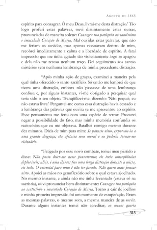 AGOSTO DE 1865
313
espírito para consagrar. Ó meu Deus, livrai-me desta distração.’ Tão
logo proferi estas palavras, ouvi distintamente estas outras,
pronunciadas de maneira solene: Consagra tua paróquia ao santíssimo
e imaculado Coração de Maria. Mal ouvidas estas palavras, que não
me feriam os ouvidos, mas apenas ressoavam dentro de mim,
recobrei imediatamente a calma e a liberdade de espírito. A fatal
impressão que me tinha agitado tão violentamente logo se apagou
e dela não me restou nenhum traço. Dei seguimento aos santos
mistérios sem nenhuma lembrança de minha precedente distração.
“Após minha ação de graças, examinei a maneira pela
qual tinha oferecido o santo sacrifício. Só então me lembrei de que
tivera uma distração, embora não passasse de uma lembrança
confusa e, por alguns instantes, vi-me obrigado a pesquisar qual
teria sido o seu objeto. Tranqüilizei-me, dizendo: ‘Não pequei; eu
não estava livre.’ Perguntei-me como essa distração havia cessado e
a lembrança das palavras que ouvira se me apresentou ao espírito.
Esse pensamento me feriu com uma espécie de terror. Procurei
negar a possibilidade do fato, mas minha memória confundia os
raciocínios que eu me objetava. Batalhei comigo mesmo durante
dez minutos. Dizia de mim para mim: Se parasse nisto, expor-me-ia a
uma grande desgraça; ela afetaria meu moral e eu poderia tornar-me
visionário.
“Fatigado por esse novo combate, tomei meu partido e
disse: Não posso deter-me nesse pensamento; ele teria conseqüências
deploráveis; aliás, é uma ilusão; tive uma longa distração durante a missa,
eis tudo. O essencial para mim é não ter pecado. Não quero mais pensar
nisto. Apoiei as mãos no genuflexório sobre o qual estava ajoelhado.
No mesmo instante, e ainda não me tinha levantado (estava só na
sacristia), ouvi pronunciar bem distintamente: Consagra tua paróquia
ao santíssimo e imaculado Coração de Maria. Torno a cair de joelhos
e minha primeira impressão foi um momento de estupefação. Eram
as mesmas palavras, o mesmo som, a mesma maneira de as ouvir.
Durante alguns instantes tentei não acreditar; ao menos queria
 