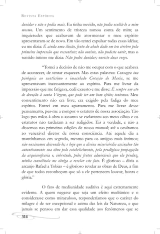 REVISTA ESPÍRITA
314
duvidar e não o podia mais. Eu tinha ouvido, não podia ocultá-lo a mim
mesmo. Um sentimento de tristeza tomou conta de mim; as
inquietudes que acabavam de atormentar o meu espírito
apresentaram-se de novo. Em vão tentei expulsar todas essas idéias;
eu me dizia: É ainda uma ilusão, fruto do abalo dado em teu cérebro pela
primeira impressão que ressentiste; não ouviste, não pudeste ouvir, mas o
sentido íntimo me dizia: Não podes duvidar; ouviste duas vezes.
“Tomei a decisão de não me ocupar com o que acabava
de acontecer, de tentar esquecer. Mas estas palavras: Consagra tua
paróquia ao santíssimo e imaculado Coração de Maria, se me
apresentavam incessantemente ao espírito. Para me livrar da
impressão que me fatigava, cedi exausto e me disse: É sempre um ato
de devoção à santa Virgem, que pode ter um bom efeito; tentemos. Meu
consentimento não era livre; era exigido pela fadiga do meu
espírito. Entrei em meu apartamento. Para me livrar desse
pensamento, pus-me a compor o estatuto de nossa associação. Tão
logo pus mãos à obra o assunto se esclareceu aos meus olhos e os
estatutos não tardaram a ser redigidos. Eis a verdade, e não a
dissemos nas primeiras edições de nosso manual; até a ocultamos
ao venerável diretor de nossa consciência. Até aquele dia a
mantínhamos em segredo, mesmo para os amigos mais íntimos;
não ousávamos desvendá-lo; e hoje que a divina misericórdia assinalou tão
autenticamente sua obra pelo estabelecimento, pela prodigiosa propagação
da arquiconfraria e, sobretudo, pelos frutos admiráveis que ela produz,
minha consciência me obriga a revelar este fato. É glorioso – dizia o
arcanjo Rafael a Tobias – é glorioso revelar as obras de Deus, a fim
de que todos reconheçam que só a ele pertencem louvor, honra e
glória.”
O fato de mediunidade auditiva é aqui extremamente
evidente. A quem negasse que seja um efeito mediúnico e o
considerasse como miraculoso, responderíamos que o caráter do
milagre é de ser excepcional e acima das leis da Natureza, e que
jamais se pensou em dar essa qualidade aos fenômenos que se
 