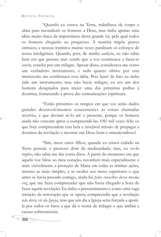 REVISTA ESPÍRITA
316
“Quando eu estava na Terra, trabalhava de corpo e
alma para reconduzir os homens a Deus, mas tinha apenas uma
idéia muito fraca da importância desta grande lei, pela qual todos
os homens chegarão ao progresso. A matéria impõe graves
entraves, e nossos instintos muitas vezes paralisam os esforços de
nossa inteligência. Quando, pois, de minha audição, eu não sabia
bem em que pensar; mas vendo que a voz continuava a fazer-se
ouvir, conclui por um milagre. Apesar disso, considerava-me como
um verdadeiro instrumento, e tudo quanto obtive por esta
intercessão me confirmava essa idéia. Pois bem! de fato eu tinha
sido um instrumento; mas não havia milagre; eu era um dos
homens designados para trazer uma das primeiras pedras à
doutrina, fornecendo a prova das comunicações espirituais.
“Estão próximos os tempos em que vos serão dados
grandes desenvolvimentos concernentes às coisas chamadas
mistérios, e que deviam sê-lo até o presente, porque os homens
ainda não estavam aptos a compreendê-las. Oh! mil vezes feliz os
que hoje compreendem esta bela e invejável missão de propagar a
doutrina da revelação e mostrar um Deus bom e misericordioso!
“Sim, meus caros filhos, quando eu estava exilado na
Terra possuía o precioso dom da mediunidade; mas, eu vo-lo
repito, não sabia me dar conta disto. A partir do momento em que
aquela voz falou ao meu coração, reconheci mais especialmente e
mais visivelmente a proteção de Maria em todas as minhas ações,
mesmo as mais simples, e se ocultei aos meus superiores o que
antes se havia passado comigo, ainda foi pelos conselhos dessa mesma
voz, que me fazia compreender que não havia chegado a hora de
fazer aquela revelação. Eu tinha o pressentimento e como uma vaga
intuição da renovação que se opera; compreendia que a revelação
não devia vir da Igreja, mas que um dia a Igreja seria forçada a apoiá-
la por todos os fatos a que dá o nome de milagre e que atribui a
causas sobrenaturais.
 