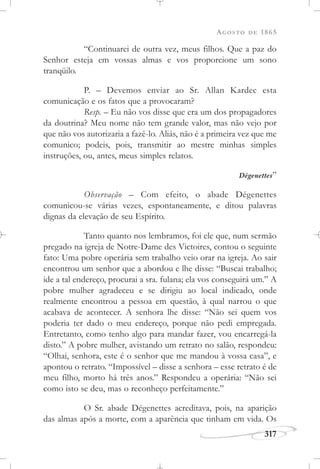 AGOSTO DE 1865
317
“Continuarei de outra vez, meus filhos. Que a paz do
Senhor esteja em vossas almas e vos proporcione um sono
tranqüilo.
P. – Devemos enviar ao Sr. Allan Kardec esta
comunicação e os fatos que a provocaram?
Resp. – Eu não vos disse que era um dos propagadores
da doutrina? Meu nome não tem grande valor, mas não vejo por
que não vos autorizaria a fazê-lo. Aliás, não é a primeira vez que me
comunico; podeis, pois, transmitir ao mestre minhas simples
instruções, ou, antes, meus simples relatos.
Dégenettes”
Observação – Com efeito, o abade Dégenettes
comunicou-se várias vezes, espontaneamente, e ditou palavras
dignas da elevação de seu Espírito.
Tanto quanto nos lembramos, foi ele que, num sermão
pregado na igreja de Notre-Dame des Victoires, contou o seguinte
fato: Uma pobre operária sem trabalho veio orar na igreja. Ao sair
encontrou um senhor que a abordou e lhe disse: “Buscai trabalho;
ide a tal endereço, procurai a sra. fulana; ela vos conseguirá um.” A
pobre mulher agradeceu e se dirigiu ao local indicado, onde
realmente encontrou a pessoa em questão, à qual narrou o que
acabava de acontecer. A senhora lhe disse: “Não sei quem vos
poderia ter dado o meu endereço, porque não pedi empregada.
Entretanto, como tenho algo para mandar fazer, vou encarregá-la
disto.” A pobre mulher, avistando um retrato no salão, respondeu:
“Olhai, senhora, este é o senhor que me mandou à vossa casa”, e
apontou o retrato. “Impossível – disse a senhora – esse retrato é de
meu filho, morto há três anos.” Respondeu a operária: “Não sei
como isto se deu, mas o reconheço perfeitamente.”
O Sr. abade Dégenettes acreditava, pois, na aparição
das almas após a morte, com a aparência que tinham em vida. Os
 