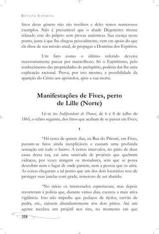 REVISTA ESPÍRITA
318
fatos deste gênero não são insólitos e deles temos numerosos
exemplos. Não é presumível que o abade Dégenettes tivesse
relatado este do púlpito sem provas autênticas. Sua crença neste
ponto, junta à que lhe chegou pessoalmente, vem em apoio do que
ele disse de sua missão atual, de propagar a Doutrina dos Espíritos.
Um fato como o último referido deveria
necessariamente passar por maravilhoso. Só o Espiritismo, pelo
conhecimento das propriedades do perispírito, poderia dar-lhe uma
explicação racional. Prova, por isto mesmo, a possibilidade da
aparição do Cristo aos apóstolos, após a sua morte.
Manifestações de Fives, perto
de Lille (Norte)
Lê-se no Indépendant de Douai, de 6 e 8 de julho de
1865, o relato seguinte, dos fatos que acabam de se passar em Fives;
I
“Há cerca de quinze dias, na Rua do Prieuré, em Fives,
passam-se fatos ainda inexplicáveis e causam uma profunda
sensação em todo o bairro. A certos intervalos, no pátio de duas
casas dessa rua, cai uma saraivada de projéteis que quebram
vidraças, por vezes atingem os moradores, sem que se possa
descobrir nem o lugar de onde partem, nem a pessoa que os atira.
As coisas chegaram a tal ponto que um dos dois locatários teve de
proteger suas janelas com grade, temeroso de ser abatido.
“No início os interessados espreitavam, mas depois
recorreram à polícia que, durante vários dias, exerceu a mais ativa
vigilância. Isto não impediu que pedaços de tijolos, carvão de
pedra, etc., caíssem abundantemente nos dois pátios. Até um
agente recebeu um projétil nos rins, no momento em que
 