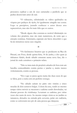 AGOSTO DE 1865
319
procurava explicar a um de seus camaradas a parábola que as
pedras descreviam antes de cair.
“O vidraceiro, substituindo os vidros quebrados na
véspera por pedaços de tijolo, foi igualmente atingido nas costas.
Logo se precipitou, jurando conhecer o autor desses atos
repreensíveis, mas não foi mais feliz que os outros.
“Desde alguns dias constata-se notável diminuição no
volume dos projéteis, mas são mais numerosos, de sorte que a
emoção continua. Entretanto, esperam em breve descobrir o que
há de misterioso nesse caso singular.
II
“Os fenômenos bizarros que se produzem na Rua do
Prieuré, em Fives, desde quinta-feira, 14 de junho, e dos quais já
tínhamos falado, desde sábado entraram numa nova fase, diz o
jornal de onde extraímos o primeiro relato.
“Não se trata mais de projéteis atirados de fora com um
barulho extraordinário contra portas e janelas e, muito menos
violentamente, contra as pessoas.
“Eis o que se passa agora numa das duas casas de que
se falou, pois a outra está em perfeito sossego.
“No sábado caíram no pátio oito vinténs e cinco
moedas de dois centavos belgas. A dona da casa, vendo ao mesmo
tempo vários móveis se mexerem e cadeiras sendo derrubadas, vai
chamar pessoas da vizinhança. Levantam as cadeiras; por várias
vezes elas caem de novo. Ao mesmo tempo vêem-se no jardim os
tamancos, deixados na entrada pela servente, pular em cadência,
como se estivessem nos pés de uma pessoa que dançasse.
 