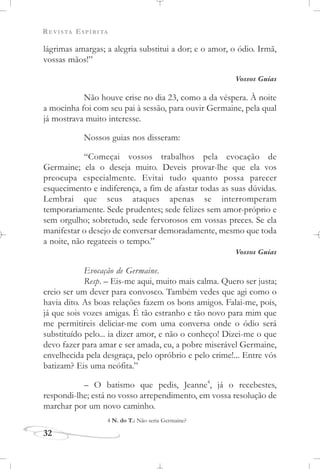 REVISTA ESPÍRITA
32
lágrimas amargas; a alegria substitui a dor; e o amor, o ódio. Irmã,
vossas mãos!”
Vossos Guias
Não houve crise no dia 23, como a da véspera. À noite
a mocinha foi com seu pai à sessão, para ouvir Germaine, pela qual
já mostrava muito interesse.
Nossos guias nos disseram:
“Começai vossos trabalhos pela evocação de
Germaine; ela o deseja muito. Deveis provar-lhe que ela vos
preocupa especialmente. Evitai tudo quanto possa parecer
esquecimento e indiferença, a fim de afastar todas as suas dúvidas.
Lembrai que seus ataques apenas se interromperam
temporariamente. Sede prudentes; sede felizes sem amor-próprio e
sem orgulho; sobretudo, sede fervorosos em vossas preces. Se ela
manifestar o desejo de conversar demoradamente, mesmo que toda
a noite, não regateeis o tempo.”
Vossos Guias
Evocação de Germaine.
Resp. – Eis-me aqui, muito mais calma. Quero ser justa;
creio ser um dever para convosco. Também vedes que agi como o
havia dito. As boas relações fazem os bons amigos. Falai-me, pois,
já que sois vozes amigas. É tão estranho e tão novo para mim que
me permitireis deliciar-me com uma conversa onde o ódio será
substituído pelo... ia dizer amor, e não o conheço! Dizei-me o que
devo fazer para amar e ser amada, eu, a pobre miserável Germaine,
envelhecida pela desgraça, pelo opróbrio e pelo crime!... Entre vós
batizam? Eis uma neófita.”
– O batismo que pedis, Jeanne4
, já o recebestes,
respondi-lhe; está no vosso arrependimento, em vossa resolução de
marchar por um novo caminho.
4 N. do T.: Não seria Germaine?
 