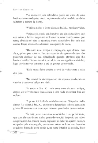 REVISTA ESPÍRITA
320
“Ao anoitecer, um calendário posto em cima de uma
lareira saltou e rodopiou no ar; sapatos colocados no chão também
saltaram e caíram de borco.
“Vindo a noite, o dono da casa, Sr. M..., resolveu vigiar.
“Apenas só, ouviu um barulho: era um candelabro que
caía sobre a lareira; enquanto se levantava, uma concha rolou por
terra; abaixou-se para a apanhar; outro candelabro lhe caiu nas
costas. Essas artimanhas duraram uma parte da noite.
“Durante esse tempo a empregada, que dorme nos
altos, gritou por socorro. Encontraram-na tão apavorada que não
puderam duvidar de sua sinceridade quando afirmou que lhe
haviam batido. Fizeram-na descer e deitar-se num gabinete vizinho;
logo ouviram seus lamentos e até os golpes que recebia.
“Esta moça ficou doente e teve de voltar para a casa
dos pais.
“Na manhã de domingo e no dia seguinte ainda caíram
vinténs e centavos belgas no pátio.
“À tarde a Sra. X... saiu com uma de suas amigas,
depois de ter vistoriado toda a casa e sem nada encontrar fora de
ordem.
“A porta foi fechada cuidadosamente. Ninguém podia
entrar. Ao voltar, a Sra. X... encontrou desenhado sobre a cama um
grande 8, com meias e xales que estavam guardados num armário.
“À noite, com o marido, o sobrinho e um pensionista,
que com ela constituem toda a gente da casa, fez inspeção em todos
os aposentos. Na manhã do dia seguinte, ao subir ao quarto outrora
ocupado pela empregada, encontrou sobre o leito um desenho
esquisito, formado com bonés e, na parte inferior da escada, doze
 
