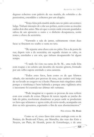 AGOSTO DE 1865
321
degraus cobertos com paletós de seu marido, do sobrinho e do
pensionista, estendidos e cobertos por um chapéu.
“Terça-feira pela manhã ainda caiu no pátio um centavo
belga. Tinham intenção de o dar aos pobres, assim como as moedas
caídas dois dias antes. Mas eis que o estojo onde estavam guardados
saltou de um aposento a outro e o dinheiro desapareceu, assim
como a chave da secretária.
“Varrendo a sala de jantar, subitamente viram duas
facas se fincarem no soalho e outra no teto.
“De repente uma chave caiu no pátio. Era a da porta da
rua; depois veio a da secretária; em seguida vieram os xales, os
lenços, enrolados e em nós, que tinham desaparecido há algum
tempo.
“À tarde foi visto na cama do Sr. M... uma roda feita
com roupas e no celeiro um desenho do mesmo gênero, formado
por um velho capote enrolado e uma canastra.
“Todos estes fatos, bem como os de que falamos
sábado, são atestados por pessoas da casa, cujo caráter está longe
de ser levado ao exagero ou à ilusão. Parecem mais singulares ainda
porque a vizinhança é bem habitada e porque uma vigilância ativa
e incessante foi exercida nas últimas três semanas.
“Pode imaginar-se o quanto as pessoas da casa sofrem
com esse estado de coisas. Depois de terem tapado as janelas do
lado do pátio, resolveram abandonar as peças onde se produziam
os fatos que relatamos e agora estão, de certo modo, acampadas em
dois ou três aposentos, esperando o fim de seus aborrecimentos.”
Pela crônica: Th. Denis
Como se vê, esses fatos têm certa analogia com os de
Poitiers, do Boulevard Chave, em Marselha, das ruas des Grès e
Noyers, em Paris, de Hoerdt, perto de Estrasburgo, e de uma
 