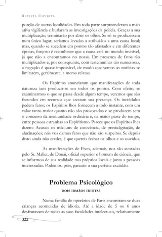 REVISTA ESPÍRITA
322
porção de outras localidades. Em toda parte surpreenderam a mais
ativa vigilância e burlaram as investigações da polícia. Graças à sua
multiplicação, terminarão por abrir os olhos. Se só se produzissem
num único lugar, seríamos levados a atribui-los a uma causa local;
mas, quando se sucedem em pontos tão afastados e em diferentes
épocas, forçoso é reconhecer que a causa está no mundo invisível,
já que não a encontramos no nosso. Em presença de fatos tão
multiplicados e, por conseguinte, com testemunhas tão numerosas,
a negação é quase impossível, de modo que vemos as notícias se
limitarem, geralmente, a meros relatos.
Os Espíritos anunciaram que manifestações de toda
natureza iam produzir-se em todos os pontos. Com efeito, se
examinarmos o que se passa desde algum tempo, veremos que são
fecundos em recursos que atestam sua presença. Os incrédulos
pedem fatos; os Espíritos lhos fornecem a todo instante, com um
valor tanto maior quanto não são provocados e se produzem sem
o concurso da mediundiade ordinária e, na maior parte do tempo,
entre pessoas estranhas ao Espiritismo. Parece que os Espíritos lhes
dizem: Acusais os médiuns de conivência, de prestidigitação, de
alucinações; nós vos damos fatos que não são suspeitos. Se depois
disto ainda não credes, é que quereis fechar os olhos e os ouvidos.
As manifestações de Fives, ademais, nos são atestadas
pelo Sr. Mallet, de Douai, oficial superior e homem de ciência, que
se informou de sua realidade nos próprios locais e junto a pessoas
interessadas. Podemos, pois, garantir a sua perfeita exatidão.
Problema Psicológico
DOIS IRMÃOS IDIOTAS
Numa família de operários de Paris encontram-se duas
crianças acometidas de idiotia. Até a idade de 5 ou 6 anos
desfrutavam de todas as suas faculdades intelectuais, relativamente
 