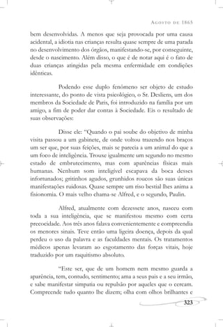AGOSTO DE 1865
323
bem desenvolvidas. A menos que seja provocada por uma causa
acidental, a idiotia nas crianças resulta quase sempre de uma parada
no desenvolvimento dos órgãos, manifestando-se, por conseguinte,
desde o nascimento. Além disso, o que é de notar aqui é o fato de
duas crianças atingidas pela mesma enfermidade em condições
idênticas.
Podendo esse duplo fenômeno ser objeto de estudo
interessante, do ponto de vista psicológico, o Sr. Desliens, um dos
membros da Sociedade de Paris, foi introduzido na família por um
amigo, a fim de poder dar contas à Sociedade. Eis o resultado de
suas observações:
Disse ele: “Quando o pai soube do objetivo de minha
visita passou a um gabinete, de onde voltou trazendo nos braços
um ser que, por suas feições, mais se parecia a um animal do que a
um foco de inteligência. Trouxe igualmente um segundo no mesmo
estado de embrutecimento, mas com aparências físicas mais
humanas. Nenhum som inteligível escapava da boca desses
infortunados; gritinhos agudos, grunhidos roucos são suas únicas
manifestações ruidosas. Quase sempre um riso bestial lhes anima a
fisionomia. O mais velho chama-se Alfred, e o segundo, Paulin.
Alfred, atualmente com dezessete anos, nasceu com
toda a sua inteligência, que se manifestou mesmo com certa
precocidade. Aos três anos falava convenientemente e compreendia
os menores sinais. Teve então uma ligeira doença, depois da qual
perdeu o uso da palavra e as faculdades mentais. Os tratamentos
médicos apenas levaram ao esgotamento das forças vitais, hoje
traduzido por um raquitismo absoluto.
“Este ser, que de um homem nem mesmo guarda a
aparência, tem, contudo, sentimento; ama a seus pais e a seu irmão,
e sabe manifestar simpatia ou repulsão por aqueles que o cercam.
Compreende tudo quanto lhe dizem; olha com olhos brilhantes e
 
