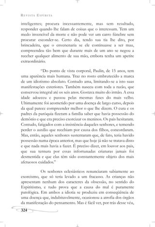 REVISTA ESPÍRITA
324
inteligentes; procura incessantemente, mas sem resultado,
responder quando lhe falam de coisas que o interessam. Tem um
medo invencível da morte e não pode ver um carro fúnebre sem
procurar esconder-se. Certo dia, tendo sua tia lhe dito, por
brincadeira, que o envenenaria se ele continuasse a ser mau,
compreendeu tão bem que durante mais de um ano se negou a
receber qualquer alimento de sua mão, embora tenha um apetite
extraordinário.
“Do ponto de vista corporal, Paulin, de 15 anos, tem
uma aparência mais humana. Traz no rosto embrutecido a marca
de um idiotismo absoluto. Contudo ama, limitando-se a isto suas
manifestações exteriores. Também nasceu com toda a razão, que
conservou integral até os seis anos. Gostava muito do irmão. A essa
idade adoeceu e passou pelas mesmas fases do mais velho.
Ultimamente foi acometido por uma doença de largo curso, depois
da qual parece compreender melhor o que lhe dizem. O cura e os
padres da paróquia fizeram a família saber que havia possessão do
demônio e que era preciso exorcizar os meninos. Os pais hesitaram.
Contudo, fatigados com a insistência daqueles senhores, e temendo
perder o auxílio que recebiam por causa dos filhos, concordaram.
Mas, então, aqueles senhores sustentaram que, de fato, teria havido
possessão numa época anterior, mas que hoje já não se tratava disto
e que nada mais havia a fazer. É preciso dizer, em louvor aos pais,
que sua ternura por essas infortunadas criaturas jamais foi
desmentida e que elas têm sido constantemente objeto dos mais
afetuosos cuidados.”
Os senhores eclesiásticos renunciaram sabiamente ao
exorcismo, que só teria levado a um fracasso. As crianças não
apresentam nenhum dos caracteres da obsessão, no sentido do
Espiritismo, e tudo prova que a causa do mal é puramente
patológica. Em ambos a idiotia se produziu em conseqüência de
uma doença que, indubitavelmente, ocasionou a atrofia dos órgãos
da manifestação do pensamento. Mas é fácil ver, por trás desse véu,
 