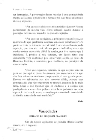 REVISTA ESPÍRITA
326
ser derrogadas. A perturbação dessas relações é uma conseqüência
mesma dessas leis, e pode ferir o culpado por suas faltas anteriores:
aí está a expiação.
“Por que esses dois seres foram feridos juntos? Porque
participaram da mesma vida; como estavam ligados durante a
provação, devem estar reunidos na vida de expiação.
“Por que sua inteligência a princípio se manifestou, ao
contrário do que geralmente acontece em casos semelhantes? Do
ponto de vista da intenção providencial, é uma das mil nuanças da
expiação, que tem sua razão de ser para o indivíduo, mas cujo
motivo muitas vezes seria difícil de sondar, por isso mesmo que é
individual. É preciso aí ver, também, um desses fatos que
diariamente vêm confirmar, pela observação atenta, as bases da
Doutrina Espírita, e sancionar, pela evidência, os princípios da
reencarnação.
“Não vos esqueçais, também, de que os pais têm sua
parte no que aqui se passa. Sua ternura para com esses seres, que
não lhes oferecem nenhuma compensação, é uma grande prova.
Devem ser felicitados por não haverem falido, porque essa
compensação que não encontram no mundo, encontrá-la-ão mais
tarde. Dizei a vós mesmos que os cuidados e a afeição que
prodigalizam a esses dois pobres seres bem poderiam ser uma
reparação em relação a eles, reparação que o estado de necessidade
da família torna ainda mais meritório.”
Moki
Variedades
EPITÁFIO DE BENJAMIM FRANKLIN
Um de nossos assinantes de Joinville (Haute-Marne)
escreve-nos o seguinte:
 