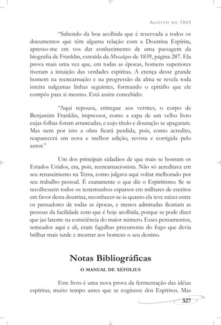 AGOSTO DE 1865
327
“Sabendo da boa acolhida que é reservada a todos os
documentos que têm alguma relação com a Doutrina Espírita,
apresso-me em vos dar conhecimento de uma passagem da
biografia de Franklin, extraída da Mosaïque de 1839, página 287. Ela
prova mais uma vez que, em todas as épocas, homens superiores
tiveram a intuição das verdades espíritas. A crença desse grande
homem na reencarnação e na progressão da alma se revela toda
inteira nalgumas linhas seguintes, formando o epitáfio que ele
compôs para si mesmo. Está assim concebido:
“Aqui repousa, entregue aos vermes, o corpo de
Benjamim Franklin, impressor, como a capa de um velho livro
cujas folhas foram arrancadas, e cujo título e douração se apagaram.
Mas nem por isto a obra ficará perdida, pois, como acredito,
reaparecerá em nova e melhor edição, revista e corrigida pelo
autor.”
Um dos principais cidadãos de que mais se honram os
Estados Unidos, era, pois, reencarnacionista. Não só acreditava em
seu renascimento na Terra, como julgava aqui voltar melhorado por
seu trabalho pessoal. É exatamente o que diz o Espiritismo. Se se
recolhessem todos os testemunhos esparsos em milhares de escritos
em favor desta doutrina, reconhecer-se-ia quanto ela teve raízes entre
os pensadores de todas as épocas, e menos admiradas ficariam as
pessoas da facilidade com que é hoje acolhida, porque se pode dizer
que jaz latente na consciência do maior número. Esses pensamentos,
semeados aqui e ali, eram fagulhas precursoras do fogo que devia
brilhar mais tarde e mostrar aos homens o seu destino.
Notas Bibliográficas
O MANUAL DE XÉFOLIUS
Este livro é uma nova prova da fermentação das idéias
espíritas, muito tempo antes que se cogitasse dos Espíritos. Mas
 