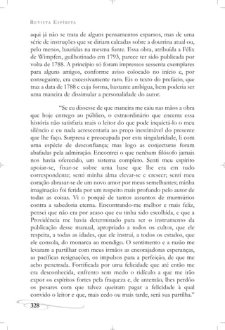 REVISTA ESPÍRITA
328
aqui já não se trata de alguns pensamentos esparsos, mas de uma
série de instruções que se diriam calcadas sobre a doutrina atual ou,
pelo menos, hauridas na mesma fonte. Essa obra, atribuída a Félix
de Wimpfen, guilhotinado em 1793, parece ter sido publicada por
volta de 1788. A princípio só foram impressos sessenta exemplares
para alguns amigos, conforme aviso colocado no início e, por
conseguinte, era excessivamente raro. Eis o texto do prefácio, que
traz a data de 1788 e cuja forma, bastante ambígua, bem poderia ser
uma maneira de dissimular a personalidade do autor.
“Se eu dissesse de que maneira me caiu nas mãos a obra
que hoje entrego ao público, o extraordinário que encerra essa
história não satisfaria mais o leitor do que pode inquietá-lo o meu
silêncio e eu nada acrescentaria ao preço inestimável do presente
que lhe faço. Surpresa e preocupada por esta singularidade, li com
uma espécie de desconfiança; mas logo as conjecturas foram
abafadas pela admiração. Encontrei o que nenhum filósofo jamais
nos havia oferecido, um sistema completo. Senti meu espírito
apoiar-se, fixar-se sobre uma base que lhe era em tudo
correspondente; senti minha alma elevar-se e crescer; senti meu
coração abrasar-se de um novo amor por meus semelhantes; minha
imaginação foi ferida por um respeito mais profundo pelo autor de
todas as coisas. Vi o porquê de tantos assuntos de murmúrios
contra a sabedoria eterna. Encontrando-me melhor e mais feliz,
pensei que não era por acaso que eu tinha sido escolhida, e que a
Providência me havia determinado para ser o instrumento da
publicação desse manual, apropriado a todos os cultos, que ele
respeita, a todas as idades, que ele instrui, a todos os estados, que
ele consola, do monarca ao mendigo. O sentimento e a razão me
levaram a partilhar com meus irmãos as encorajadoras esperanças,
as pacíficas resignações, os impulsos para a perfeição, de que me
acho penetrada. Fortificada por uma felicidade que até então me
era desconhecida, enfrento sem medo o ridículo a que me irão
expor os espíritos fortes pela fraqueza e, de antemão, lhes perdôo
os pesares com que talvez queiram pagar a felicidade à qual
convido o leitor e que, mais cedo ou mais tarde, será sua partilha.”
 
