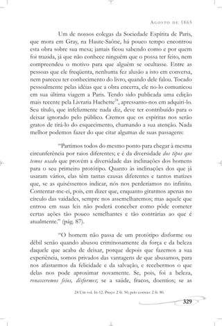 AGOSTO DE 1865
329
Um de nossos colegas da Sociedade Espírita de Paris,
que mora em Gray, na Haute-Saône, há pouco tempo encontrou
esta obra sobre sua mesa; jamais ficou sabendo como e por quem
foi trazida, já que não conhece ninguém que o possa ter feito, nem
compreendeu o motivo para que alguém se ocultasse. Entre as
pessoas que ele freqüenta, nenhuma fez alusão a isto em conversa,
nem pareceu ter conhecimento do livro, quando dele falou. Tocado
pessoalmente pelas idéias que a obra encerra, ele no-lo comunicou
em sua última viagem a Paris. Tendo sido publicada uma edição
mais recente pela Livraria Hachette24
, apressamo-nos em adquiri-lo.
Seu título, que infelizmente nada diz, deve ter contribuído para o
deixar ignorado pelo público. Cremos que os espíritas nos serão
gratos de tirá-lo do esquecimento, chamando a sua atenção. Nada
melhor podemos fazer do que citar algumas de suas passagens:
“Partimos todos do mesmo ponto para chegar à mesma
circunferência por raios diferentes; e é da diversidade dos tipos que
temos usado que provém a diversidade das inclinações dos homens
para o seu primeiro protótipo. Quanto às inclinações dos que já
usaram vários, elas têm tantas causas diferentes e tantos matizes
que, se as quiséssemos indicar, nós nos perderíamos no infinito.
Contentar-me-ei, pois, em dizer que, enquanto girarmos apenas no
círculo das vaidades, sempre nos assemelharemos; mas aquele que
entrou em suas leis não poderá conceber como pôde cometer
certas ações tão pouco semelhantes e tão contrárias ao que é
atualmente.” (pág. 87).
“O homem não passa de um protótipo disforme ou
débil senão quando abusou criminosamente da força e da beleza
daquele que acaba de deixar, porque depois que fazemos a sua
experiência, somos privados das vantagens de que abusamos, para
nos afastarmos da felicidade e da salvação, e recebermos o que
delas nos pode aproximar novamente. Se, pois, foi a beleza,
renasceremos feios, disformes; se a saúde, fracos, doentios; se as
24 Um vol. In-12. Preço: 2 fr. 50; pelo correio: 2 fr. 80.
 