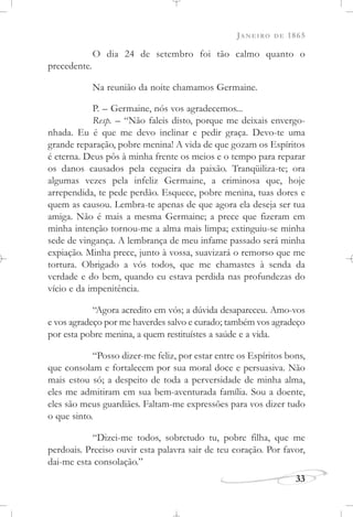 JANEIRO DE 1865
33
O dia 24 de setembro foi tão calmo quanto o
precedente.
Na reunião da noite chamamos Germaine.
P. – Germaine, nós vos agradecemos...
Resp. – “Não faleis disto, porque me deixais envergo-
nhada. Eu é que me devo inclinar e pedir graça. Devo-te uma
grande reparação, pobre menina! A vida de que gozam os Espíritos
é eterna. Deus pôs à minha frente os meios e o tempo para reparar
os danos causados pela cegueira da paixão. Tranqüiliza-te; ora
algumas vezes pela infeliz Germaine, a criminosa que, hoje
arrependida, te pede perdão. Esquece, pobre menina, tuas dores e
quem as causou. Lembra-te apenas de que agora ela deseja ser tua
amiga. Não é mais a mesma Germaine; a prece que fizeram em
minha intenção tornou-me a alma mais limpa; extinguiu-se minha
sede de vingança. A lembrança de meu infame passado será minha
expiação. Minha prece, junto à vossa, suavizará o remorso que me
tortura. Obrigado a vós todos, que me chamastes à senda da
verdade e do bem, quando eu estava perdida nas profundezas do
vício e da impenitência.
“Agora acredito em vós; a dúvida desapareceu. Amo-vos
e vos agradeço por me haverdes salvo e curado; também vos agradeço
por esta pobre menina, a quem restituístes a saúde e a vida.
“Posso dizer-me feliz, por estar entre os Espíritos bons,
que consolam e fortalecem por sua moral doce e persuasiva. Não
mais estou só; a despeito de toda a perversidade de minha alma,
eles me admitiram em sua bem-aventurada família. Sou a doente,
eles são meus guardiães. Faltam-me expressões para vos dizer tudo
o que sinto.
“Dizei-me todos, sobretudo tu, pobre filha, que me
perdoais. Preciso ouvir esta palavra sair de teu coração. Por favor,
dai-me esta consolação.”
 