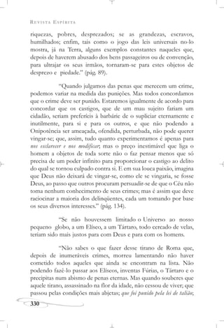 REVISTA ESPÍRITA
330
riquezas, pobres, desprezados; se as grandezas, escravos,
humilhados; enfim, tais como o jogo das leis universais no-lo
mostra, já na Terra, alguns exemplos constantes naqueles que,
depois de haverem abusado dos bens passageiros ou de convenção,
para ultrajar os seus irmãos, tornaram-se para estes objetos de
desprezo e piedade.” (pág. 89).
“Quando julgamos das penas que merecem um crime,
podemos variar na medida das punições. Mas todos concordamos
que o crime deve ser punido. Estaremos igualmente de acordo para
concordar que os castigos, que de um mau sujeito fariam um
cidadão, seriam preferíeis à barbárie de o supliciar eternamente e
inutilmente, para si e para os outros, e que não podendo a
Onipotência ser ameaçada, ofendida, perturbada, não pode querer
vingar-se; que, assim, tudo quanto experimentamos é apenas para
nos esclarecer e nos modificar; mas o preço inestimável que liga o
homem a objetos de toda sorte não o faz pensar menos que só
precisa de um poder infinito para proporcionar o castigo ao delito
do qual se tornou culpado contra si. E em sua louca paixão, imagina
que Deus não deixará de vingar-se, como ele se vingaria, se fosse
Deus, ao passo que outros procuram persuadir-se de que o Céu não
toma nenhum conhecimento de seus crimes; mas é assim que deve
raciocinar a maioria dos delinqüentes, cada um tomando por base
os seus diversos interesses.” (pág. 134).
“Se não houvessem limitado o Universo ao nosso
pequeno globo, a um Elíseo, a um Tártaro, todo cercado de velas,
teriam sido mais justos para com Deus e para com os homens.
“Não sabes o que fazer desse tirano de Roma que,
depois de inumeráveis crimes, morreu lamentando não haver
cometido todos aqueles que ainda se encontram na lista. Não
podendo fazê-lo passar aos Elíseos, inventas Fúrias, o Tártaro e o
precipitas num abismo de penas eternas. Mas quando souberes que
aquele tirano, assassinado na flor da idade, não cessou de viver; que
passou pelas condições mais abjetas; que foi punido pela lei de talião;
 