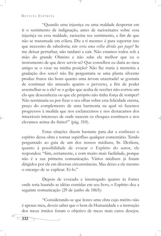 REVISTA ESPÍRITA
332
“Quando uma injustiça ou uma maldade despertar em
ti o sentimento de indignação, antes de raciocinares sobre essa
injustiça ou essa maldade, raciocina teu sentimento, a fim de que
não se transmude em cólera. Diz a ti mesmo: é para suportar isto
que necessito de sabedoria; não seria uma velha dívida que pago? Se
me deixar perturbar, não tardarei a cair. Não estamos todos sob a
mão do grande Obreiro e não sabe ele melhor que eu o
instrumento de que deve servir-se? Que conselhos eu daria ao meu
amigo se o visse na minha posição? Não lhe traria à memória a
gradação dos seres? não lhe perguntaria se uma planta silvestre
produz frutos tão bons quanto uma árvore enxertada? se gostaria
de continuar tão atrasado quanto o perverso, a fim de poder
assemelhar-se a ele? se o golpe que acaba de receber não cortou um
elo que desconhecia ou que ele próprio não tinha força de romper?
Não terminaria eu por fixar o seu olhar sobre esta felicidade eterna,
preço do complemento de uma harmonia na qual só fazemos
progressos à medida que nos esclarecemos e nos destacamos dos
miseráveis interesses de onde nascem os choques contínuos e nos
elevamos acima do finito?” (pág. 310).
Estas citações dizem bastante para dar a conhecer o
espírito dessa obra e tornar supérfluo qualquer comentário. Tendo
perguntado ao guia de um dos nossos médiuns, Sr. Desliens,
quanto à possibilidade de evocar o Espírito do autor, ele
respondeu: “Sim, certamente, e com muito mais facilidade, porque
não é a sua primeira comunicação. Vários médiuns já foram
dirigidos por ele em diversas circunstâncias. Mas deixo a ele mesmo
o encargo de se explicar. Ei-lo.”
Depois de evocado e interrogado quanto às fontes
onde teria haurido as idéias contidas em seu livro, o Espírito deu a
seguinte comunicação (29 de junho de 1865):
“Considerando-se que lestes uma obra cujo mérito não
é apenas meu, deveis saber que o bem da Humanidade e a instrução
dos meus irmãos foram o objetivo de meus mais caros desejos.
 