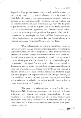 AGOSTO DE 1865
333
Equivale a dizer que venho com prazer vos dar as informações que
esperais de mim. Já compareci diversas vezes às sessões da
Sociedade, não só como espectador, mas como instrutor; e não vos
admireis do que avanço, quando vos disser, como já o sabeis, que
os Espíritos tomam, em suas comunicações, o nome-tipo do grupo
a que pertencem. Assim, tal Espírito que assina Santo Agostinho
não será o Espírito Santo Agostinho, mas um ser da mesma ordem,
chegado ao mesmo grau de perfeição. Isto posto, sabei que fui,
quando na vida do corpo, um desses médiuns inconscientes que se
revelam freqüentemente em vossa época. Por que falei de chofre, e de
maneira que parece prematura? É o que vos vou dizer:
“Para cada aquisição do homem, nas ciências físicas ou
morais, diversas balizas, a princípio menosprezadas e repelidas para
depois triunfarem, tiveram de ser plantadas a fim de insensivelmente
preparar os Espíritos para os movimentos futuros. Toda idéia nova,
fazendo, sem precedente, sua entrada no mundo que se costuma
chamar sábio, quase não tem chance de êxito, em razão do espírito
de partido e das oposições sistemáticas dos que o compõem.
Entregar-se a novas idéias, cujo sabedoria entretanto reconhecem, é
para eles uma humilhação, porque seria confessar sua fraqueza e
provar a insanidade de seus sistemas particulares. Preferem negar
por amor-próprio, por respeito humano, por ambição mesmo, até
que a evidência os force a admitir que estão errados, sob pena de se
verem cobertos do ridículo que tinham querido lançar sobre os
novos instrumentos da Providência.
“Foi assim em todos os tempos; também foi com o
Espiritismo. Não fiqueis, pois, admirados por encontrar em épocas
anteriores ao grande movimento espiritualista, diversas
manifestações isoladas, cuja concordância com as da hora presente
prova, mais uma vez, a intervenção da Onipotência em todas as
descobertas que a Humanidade erroneamente atribui a um gênio
humano particular.
 