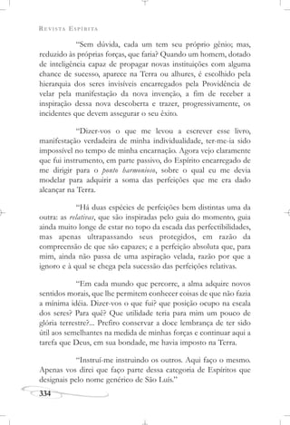 REVISTA ESPÍRITA
334
“Sem dúvida, cada um tem seu próprio gênio; mas,
reduzido às próprias forças, que faria? Quando um homem, dotado
de inteligência capaz de propagar novas instituições com alguma
chance de sucesso, aparece na Terra ou alhures, é escolhido pela
hierarquia dos seres invisíveis encarregados pela Providência de
velar pela manifestação da nova invenção, a fim de receber a
inspiração dessa nova descoberta e trazer, progressivamente, os
incidentes que devem assegurar o seu êxito.
“Dizer-vos o que me levou a escrever esse livro,
manifestação verdadeira de minha individualidade, ter-me-ia sido
impossível no tempo de minha encarnação. Agora vejo claramente
que fui instrumento, em parte passivo, do Espírito encarregado de
me dirigir para o ponto harmonioso, sobre o qual eu me devia
modelar para adquirir a soma das perfeições que me era dado
alcançar na Terra.
“Há duas espécies de perfeições bem distintas uma da
outra: as relativas, que são inspiradas pelo guia do momento, guia
ainda muito longe de estar no topo da escada das perfectibilidades,
mas apenas ultrapassando seus protegidos, em razão da
compreensão de que são capazes; e a perfeição absoluta que, para
mim, ainda não passa de uma aspiração velada, razão por que a
ignoro e à qual se chega pela sucessão das perfeições relativas.
“Em cada mundo que percorre, a alma adquire novos
sentidos morais, que lhe permitem conhecer coisas de que não fazia
a mínima idéia. Dizer-vos o que fui? que posição ocupo na escala
dos seres? Para quê? Que utilidade teria para mim um pouco de
glória terrestre?... Prefiro conservar a doce lembrança de ter sido
útil aos semelhantes na medida de minhas forças e continuar aqui a
tarefa que Deus, em sua bondade, me havia imposto na Terra.
“Instruí-me instruindo os outros. Aqui faço o mesmo.
Apenas vos direi que faço parte dessa categoria de Espíritos que
designais pelo nome genérico de São Luís.”
 