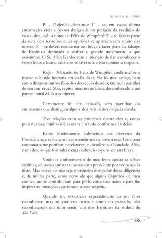 AGOSTO DE 1865
335
P. – Poderíeis dizer-nos: 1o
– se, em vossa última
encarnação éreis a pessoa designada no prefácio da reedição de
vossa obra, sob o nome de Félix de Wimpfen? 2o
– se fazíeis parte
da seita dos teósofos, cujas opiniões se aproximavam muito das
nossas; 3o
– se deveis reencarnar em breve e fazer parte da falange
de Espíritos destinada a acabar o grande movimento a que
assistimos. O Sr. Allan Kardec tem a intenção de dar a conhecer o
vosso livro e ficaria satisfeito se tivesse a vossa opinião a respeito.
Resp. – Não; não fui Félix de Wimpfen, crede-me. Se o
tivesse sido não hesitaria em vo-lo dizer. Ele foi meu amigo, bem
como diversos outros filósofos do século dezoito; também partilhei
de seu fim cruel. Mas, repito, meu nome ficará desconhecido e me
parece inútil dá-lo a conhecer.
Certamente fui um teósofo, sem partilhar do
entusiasmo que distinguiu alguns dos partidários daquela escola.
Tive relações com os principais dentre eles e, como
pudestes ver, minhas idéias eram em tudo conformes às deles.
Estou inteiramente submetido aos decretos da
Providência, e se lhe aprouver mandar-me de novo a esta Terra para
continuar a me purificar e esclarecer, eu bendirei sua bondade. Aliás,
é um desejo que formulei e cuja realização espero ver em breve.
Vindo o conhecimento de meu livro apoiar as idéias
espíritas, só posso aprovar o nosso caro presidente por ter pensado
nisto. Mas talvez ele não seja o primeiro instigador dessa diligência
e, de minha parte, estou certo de que alguns Espíritos de meu
conhecimento contribuíram para pô-lo entre suas mãos e para lhe
inspirar as intenções que tomou a esse respeito.
Quando me evocardes especialmente eu me farei
reconhecer; mas se vier vos instruir como no passado, não
reconhecereis em mim senão um dos Espíritos da ordem de
São Luís.
 