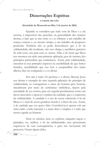 REVISTA ESPÍRITA
336
Dissertações Espíritas
A CHAVE DO CÉU
(Sociedade de Montreuil-sur-Mer, 5 de janeiro de 1865)
Quando se considera que tudo vem de Deus e a ele
retorna, é impossível não perceber, na generalidade das criações
divinas, o laço que as une entre si e as submete a um trabalho de
avanço comum e, ao mesmo tempo, a um trabalho de progresso
particular. Também não se pode desconhecer que a lei de
solidariedade, daí resultante, não nos obriga a sacrifícios gratuitos
de toda sorte, uns para com os outros. Aliás, é de notar que Deus
nos mostrou em tudo uma primeira aplicação, por ele mesmo, dos
princípios primordiais que estabeleceu. Assim, pela solidariedade,
encontra-se esse princípio expresso na sensibilidade de que fomos
dotados, sensibilidade que nos leva a compartilhar dos males
alheios, lhes ter compaixão e a os aliviar.
Isto não é tudo. Os profetas e o divino Messias Jesus
nos deram o exemplo de uma segunda aplicação do princípio de
solidariedade, ao consagrarem o amor do homem pelo homem,
inicialmente por meio de cerimônias simbólicas, depois pela
autoridade de seu ensino, para em seguida proclamarem como um
dever necessário e rigoroso a prática da caridade, que é a expressão
da solidariedade. A caridade é o ato de nossa submissão à lei de
Deus; é o sinal de nossa grandeza moral; é a chave do céu. Assim,
é da caridade que vos quero falar. Considerá-la-ei apenas sob um
único lado: o lado material; e a razão disto é simples: é o lado que
menos agrada ao homem.
Nem os cristãos, nem os espíritas, ninguém negou o
princípio, ou, melhor, a lei da solidariedade; mas procuraram
esquivar-se de suas conseqüências, e para isto invocaram mil
pretextos. Citarei alguns deles.
 