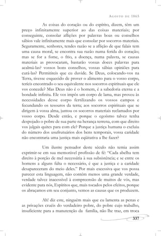 AGOSTO DE 1865
337
As coisas do coração ou do espírito, dizem, têm um
preço infinitamente superior ao das coisas materiais; por
conseguinte, consolar aflições por palavras boas ou conselhos
sábios vale infinitamente mais que consolar por socorros materiais.
Seguramente, senhores, tendes razão se a aflição de que falais tem
uma causa moral, se encontra sua razão numa ferida do coração;
mas se for a fome, o frio, a doença, numa palavra, se causas
materiais as provocaram, bastarão vossas doces palavras para
acalmá-las? vossos bons conselhos, vossas sábias opiniões para
curá-las? Permitireis que eu duvide. Se Deus, colocando-vos na
Terra, tivesse esquecido de prover o alimento para o vosso corpo,
teríeis encontrado o seu equivalente nos socorros espirituais que ele
vos concede? Mas Deus não é o homem, é a sabedoria eterna e a
bondade infinita. Ele vos impôs um corpo de lama, mas proveu às
necessidades desse corpo fertilizando os vossos campos e
fecundando os tesouros da terra; aos socorros espirituais que se
dirigem à vossa alma, juntou os socorros materiais reclamados por
vosso corpo. Desde então, e porque o egoísmo talvez tenha
despojado o pobre de sua parte na herança terrena, com que direito
vos julgais quites para com ele? Porque a justiça humana o excluiu
do número dos usufrutuários dos bens temporais, vossa caridade
não encontraria uma justiça mais eqüitativa a lhe fazer?
Um ilustre pensador deste século não temia assim
exprimir-se em sua memorável profissão de fé: “Cada abelha tem
direito à porção de mel necessária à sua subsistência; e se entre os
homens a alguns falta o necessário, é que a justiça e a caridade
desapareceram do meio deles.” Por mais excessiva que vos possa
parecer esta linguagem, não contém menos uma grande verdade,
verdade talvez inacessível à compreensão de muitos de vós, mas
evidente para nós, Espíritos que, mais tocados pelos efeitos, porque
os abraçamos em seu conjunto, vemos as causas que os produzem.
Ah! diz este, ninguém mais que eu lamenta as penas e
as privações cruéis do verdadeiro pobre, do pobre cujo trabalho,
insuficiente para a manutenção da família, não lhe traz, em troca
 