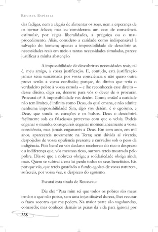 REVISTA ESPÍRITA
338
das fadigas, nem a alegria de alimentar os seus, nem a esperança de
os tornar felizes; mas eu consideraria um caso de consciência
estimular, por cegas liberalidades, a preguiça ou o mau
procedimento. Aliás, considero a caridade como indispensável à
salvação do homem; apenas a impossibilidade de descobrir as
necessidades reais em meio a tantas necessidades simuladas, parece
justificar a minha abstenção.
A impossibilidade de descobrir as necessidades reais, tal
é, meu amigo, a vossa justificação. E, contudo, esta justificação
jamais seria sancionada por vossa consciência e não quero outra
prova senão a vossa confissão; porque, do direito que teria o
verdadeiro pobre à vossa esmola – e lhe reconheceis esse direito –
desse direito, digo eu, decorre para vós o dever de o procurar.
Procurai-o? A impossibilidade vos detém. Como, então! a caridade
não tem limites, é infinita como Deus, do qual emana, e não admite
nenhuma impossibilidade! Sim, algo vos detém: é o egoísmo, e
Deus, que sonda os corações e os bolsos, Deus o descobrirá
facilmente sob os falaciosos pretextos com que o velais. Podeis
enganar o mundo, conseguireis enganar momentaneamente a vossa
consciência, mas jamais enganareis a Deus. Em cem anos, em mil
anos, aparecereis novamente na Terra; sem dúvida aí vivereis,
despojados de vossa opulência presente e curvados sob o peso da
indigência. Pois bem! eu vos declaro: recebereis do rico o desprezo
e a indiferença que, vós mesmos ricos, outrora tereis mostrado pelo
pobre. Diz-se que a nobreza obriga; a solidariedade obriga ainda
mais. Quem se subtrai a esta lei perde todos os seus benefícios. Eis
por que vós, que tereis guardado o fundo egoísta de vossa natureza,
sofrereis, por vossa vez, o desprezo do egoísmo.
Escutai esta tirada de Rousseau:
Diz ele: “Para mim sei que todos os pobres são meus
irmãos e que não posso, sem uma injustificável dureza, lhes recusar
o fraco socorro que me pedem. Na maior parte são vagabundos,
concordo; mas conheço demais as penas da vida para ignorar por
 