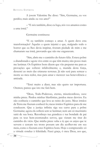 REVISTA ESPÍRITA
34
A jovem Valentine lhe disse: “Sim, Germaine, eu vos
perdôo; mais ainda: eu vos amo!”
– “E nós também, disse eu logo, nós vos amamos como
a uma irmã.”
Germaine continuou:
“E eu também começo a amar. A quem devo esta
transformação? Àqueles a quem injuriei e que, malgrado todo o
horror que eu lhes devia inspirar, tiveram piedade de mim e me
chamaram sua irmã, provando que não me enganavam.
“Sim, abris-me o caminho do futuro feliz. Estava pobre
a abandonada e agora vivo entre os que têm muito; não posso mais
me lastimar. Os Espíritos bons dizem que vão preparar-me para as
provações que sofrerei infalivelmente; e, munida desta força,
descerei ao meio das criaturas terrenas. Já não será para semear a
morte ao meu redor, mas para amar e merecer sua benevolência e
amizade.
“Terei muito a dizer, mas não quero ser importuna.
Oremos; parece que isto me fará bem.
“Deus, Todo-Poderoso, eterno, misericordioso, ouve
minha prece. Perdoa minhas blasfêmias, perdoa meus desvios. Eu
não conhecia o caminho que leva ao reino do justo. Meus irmãos
da Terra me fizeram conhecê-lo; meus irmãos Espíritos para ele me
conduzem. Que a justiça infinita siga seu curso para a pobre
Germaine; agora ela sofrerá sem se lastimar; nem um só murmúrio
sairá de sua boca. Reconheço tua grandeza e tua bondade de pai
para os teus bem-aventurados servos, que vieram me tirar do
caminho do vício. Que minha prece suba a ti; que os anjos que te
servem e cercam teu trono possam um dia acolher-me em seu
meio, como o fizeram estes Espíritos bons. Hoje o compreendo: só
a virtude conduz à felicidade. Fazei graça, ó meu Deus, aos que,
 