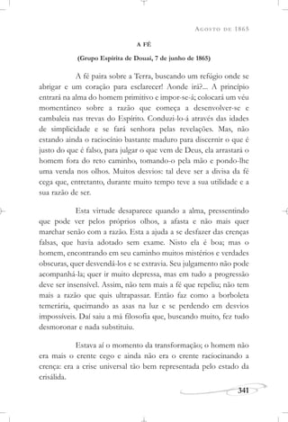 AGOSTO DE 1865
341
A FÉ
(Grupo Espírita de Douai, 7 de junho de 1865)
A fé paira sobre a Terra, buscando um refúgio onde se
abrigar e um coração para esclarecer! Aonde irá?... A princípio
entrará na alma do homem primitivo e impor-se-á; colocará um véu
momentâneo sobre a razão que começa a desenvolver-se e
cambaleia nas trevas do Espírito. Conduzi-lo-á através das idades
de simplicidade e se fará senhora pelas revelações. Mas, não
estando ainda o raciocínio bastante maduro para discernir o que é
justo do que é falso, para julgar o que vem de Deus, ela arrastará o
homem fora do reto caminho, tomando-o pela mão e pondo-lhe
uma venda nos olhos. Muitos desvios: tal deve ser a divisa da fé
cega que, entretanto, durante muito tempo teve a sua utilidade e a
sua razão de ser.
Esta virtude desaparece quando a alma, pressentindo
que pode ver pelos próprios olhos, a afasta e não mais quer
marchar senão com a razão. Esta a ajuda a se desfazer das crenças
falsas, que havia adotado sem exame. Nisto ela é boa; mas o
homem, encontrando em seu caminho muitos mistérios e verdades
obscuras, quer desvendá-los e se extravia. Seu julgamento não pode
acompanhá-la; quer ir muito depressa, mas em tudo a progressão
deve ser insensível. Assim, não tem mais a fé que repeliu; não tem
mais a razão que quis ultrapassar. Então faz como a borboleta
temerária, queimando as asas na luz e se perdendo em desvios
impossíveis. Daí saiu a má filosofia que, buscando muito, fez tudo
desmoronar e nada substituiu.
Estava aí o momento da transformação; o homem não
era mais o crente cego e ainda não era o crente raciocinando a
crença: era a crise universal tão bem representada pelo estado da
crisálida.
 