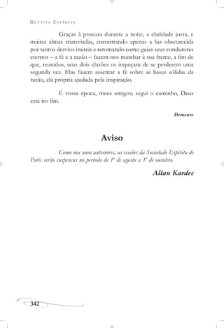 REVISTA ESPÍRITA
342
Graças à procura durante a noite, a claridade jorra, e
muitas almas transviadas, encontrando apenas a luz obscurecida
por tantos desvios inúteis e retomando como guias seus condutores
eternos – a fé e a razão – fazem-nos marchar à sua frente, a fim de
que, reunidos, seus dois clarões os impeçam de se perderem uma
segunda vez. Elas fazem assentar a fé sobre as bases sólidas da
razão, ela própria ajudada pela inspiração.
É vossa época, meus amigos; segui o caminho, Deus
está no fim.
Demeure
Aviso
Como nos anos anteriores, as sessões da Sociedade Espírita de
Paris serão suspensas no período de 1o
de agosto a 1o
de outubro.
Allan Kardec
 