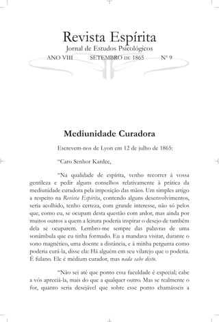 Revista Espírita
Jornal de Estudos Psicológicos
ANO VIII SETEMBRO DE 1865 No
9
Mediunidade Curadora
Escrevem-nos de Lyon em 12 de julho de 1865:
“Caro Senhor Kardec,
“Na qualidade de espírita, venho recorrer à vossa
gentileza e pedir alguns conselhos relativamente à prática da
mediunidade curadora pela imposição das mãos. Um simples artigo
a respeito na Revista Espírita, contendo alguns desenvolvimentos,
seria acolhido, tenho certeza, com grande interesse, não só pelos
que, como eu, se ocupam desta questão com ardor, mas ainda por
muitos outros a quem a leitura poderia inspirar o desejo de também
dela se ocuparem. Lembro-me sempre das palavras de uma
sonâmbula que eu tinha formado. Eu a mandava visitar, durante o
sono magnético, uma doente a distância, e à minha pergunta como
poderia curá-la, disse ela: Há alguém em seu vilarejo que o poderia.
É fulano. Ele é médium curador, mas nada sabe disto.
“Não sei até que ponto essa faculdade é especial; cabe
a vós apreciá-la, mais do que a qualquer outro. Mas se realmente o
for, quanto seria desejável que sobre esse ponto chamásseis a
 