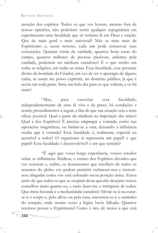 REVISTA ESPÍRITA
344
atenção dos espíritas. Todos os que vos lessem, mesmo fora de
nossas opiniões, não poderiam sentir qualquer repugnância em
experimentar uma faculdade que só reclama fé em Deus e oração.
Que de mais geral e mais universal? Não se trata mais de
Espiritismo e, nesse terreno, cada um pode conservar suas
convicções. Quantas irmãs de caridade, quantos bons curas do
campo, quantos milhares de pessoas piedosas, ardentes pela
caridade, poderiam ser médiuns curadores! É o que sonho em
todas as religiões, em todas as seitas. Essa faculdade, esse presente
divino da bondade do Criador, em vez de ser o apanágio de alguns,
cairia, se assim me posso exprimir, no domínio público, já que é
aceita em toda parte. Seria um belo dia para os que sofrem, e os há
tanto!
“Mas, para exercitar essa faculdade,
independentemente de uma fé viva e da prece, há condições a
reunir, procedimentos a seguir, a fim de que sua atuação seja a mais
eficaz possível. Qual a parte do médium na imposição das mãos?
Qual a dos Espíritos? É preciso empregar a vontade, como nas
operações magnéticas, ou limitar-se a orar, deixando a influência
oculta agir à vontade? Essa faculdade é, realmente, especial ou
acessível a todos? O organismo aí representa um papel? e que
papel? Essa faculdade é desenvolvível? e em que sentido?
“É aqui que vossa longa experiência, vossos estudos
sobre as influências fluídicas, o ensino dos Espíritos elevados que
vos assistem e, enfim, os documentos que recolheis de todos os
recantos do globo vos podem permitir esclarecer-nos e instruir-
nos; ninguém como vós está colocado nessa posição única. Estou
certo de que todos os que se ocupam desta questão desejam vossos
conselhos tanto quanto eu, e creio fazer-me o intérprete de todos.
Que mina fecunda é a mediunidade curadora! Aliviar-se-á ou curar-
se-á o corpo e, pelo alívio ou pela cura, encontrar-se-á o caminho
do coração, onde muitas vezes a lógica havia falhado. Quantos
recursos possui o Espiritismo! Como é rico de meios a que está
 