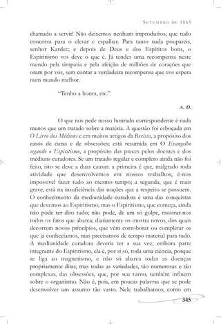 SETEMBRO DE 1865
345
chamado a servir! Não deixemos nenhum improdutivo; que tudo
concorra para o elevar e espalhar. Para tanto nada poupareis,
senhor Kardec; e depois de Deus e dos Espíritos bons, o
Espiritismo vos deve o que é. Já tendes uma recompensa neste
mundo pela simpatia e pela afeição de milhões de corações que
oram por vós, sem contar a verdadeira recompensa que vos espera
num mundo melhor.
“Tenho a honra, etc.”
A. D.
O que nos pede nosso honrado correspondente é nada
menos que um tratado sobre a matéria. A questão foi esboçada em
O Livro dos Médiuns e em muitos artigos da Revista, a propósito dos
casos de curas e de obsessões; está resumida em O Evangelho
segundo o Espiritismo, a propósito das preces pelos doentes e dos
médiuns curadores. Se um tratado regular e completo ainda não foi
feito, isto se deve a duas causas: a primeira é que, malgrado toda
atividade que desenvolvemos em nossos trabalhos, é-nos
impossível fazer tudo ao mesmo tempo; a segunda, que é mais
grave, está na insuficiência das noções que a respeito se possuem.
O conhecimento da mediunidade curadora é uma das conquistas
que devemos ao Espiritismo; mas o Espiritismo, que começa, ainda
não pode ter dito tudo; não pode, de um só golpe, mostrar-nos
todos os fatos que abarca; diariamente os mostra novos, dos quais
decorrem novos princípios, que vêm corroborar ou completar os
que já conhecíamos, mas precisamos de tempo material para tudo.
A mediunidade curadora deveria ter a sua vez; embora parte
integrante do Espiritismo, ela é, por si só, toda uma ciência, porque
se liga ao magnetismo, e não só abarca todas as doenças
propriamente ditas, mas todas as variedades, tão numerosas e tão
complexas, das obsessões, que, por seu turno, também influem
sobre o organismo. Não é, pois, em poucas palavras que se pode
desenvolver um assunto tão vasto. Nele trabalhamos, como em
 