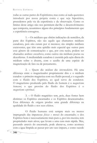 REVISTA ESPÍRITA
346
todas as outras partes do Espiritismo; mas como aí nada queremos
introduzir por nossa própria conta e que seja hipotético,
procedemos pela via da experiência e da observação. Como os
limites deste artigo não nos permitem dar-lhe o desenvolvimento
que comporta, resumimos alguns dos princípios fundamentais que
a experiência consagrou.
1. – Os médiuns que obtêm indicações de remédios, da
parte dos Espíritos, não são aquilo que chamamos médiuns
curadores, pois não curam por si mesmos; são simples médiuns
escreventes, que têm uma aptidão mais especial que outros para
esse gênero de comunicações e que, por esta razão, podem ser
chamados médiuns consultores, como outros são médiuns poetas ou
desenhistas. A mediunidade curadora é exercida pela ação direta do
médium sobre o doente, com o auxílio de uma espécie de
magnetização de fato ou de pensamento.
2. – Quem diz médium diz intermediário. Há uma
diferença entre o magnetizador propriamente dito e o médium
curador: o primeiro magnetiza com seu fluido pessoal, e o segundo
com o fluido dos Espíritos, ao qual serve de condutor.
O magnetismo produzido pelo fluido do homem é o magnetismo
humano; o que provém do fluido dos Espíritos é o
magnetismo espiritual.
3. – O fluido magnético tem, pois, duas fontes bem
distintas: os Espíritos encarnados e os Espíritos desencarnados.
Essa diferença de origem produz uma grande diferença na
qualidade do fluido e nos seus efeitos.
O fluido humano está sempre mais ou menos
impregnado das impurezas físicas e morais do encarnado; o dos
Espíritos bons é necessariamente mais puro e, por isto mesmo, tem
propriedades mais ativas, que levam a uma cura mais rápida. Mas,
passando através do encarnado, pode alterar-se, como acontece
com a água límpida ao passar por um vaso impuro, e como sucede
 