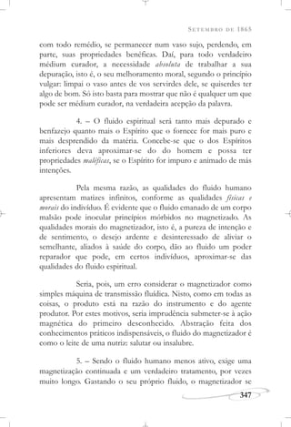 SETEMBRO DE 1865
347
com todo remédio, se permanecer num vaso sujo, perdendo, em
parte, suas propriedades benéficas. Daí, para todo verdadeiro
médium curador, a necessidade absoluta de trabalhar a sua
depuração, isto é, o seu melhoramento moral, segundo o princípio
vulgar: limpai o vaso antes de vos servirdes dele, se quiserdes ter
algo de bom. Só isto basta para mostrar que não é qualquer um que
pode ser médium curador, na verdadeira acepção da palavra.
4. – O fluido espiritual será tanto mais depurado e
benfazejo quanto mais o Espírito que o fornece for mais puro e
mais desprendido da matéria. Concebe-se que o dos Espíritos
inferiores deva aproximar-se do do homem e possa ter
propriedades maléficas, se o Espírito for impuro e animado de más
intenções.
Pela mesma razão, as qualidades do fluido humano
apresentam matizes infinitos, conforme as qualidades físicas e
morais do indivíduo. É evidente que o fluido emanado de um corpo
malsão pode inocular princípios mórbidos no magnetizado. As
qualidades morais do magnetizador, isto é, a pureza de intenção e
de sentimento, o desejo ardente e desinteressado de aliviar o
semelhante, aliados à saúde do corpo, dão ao fluido um poder
reparador que pode, em certos indivíduos, aproximar-se das
qualidades do fluido espiritual.
Seria, pois, um erro considerar o magnetizador como
simples máquina de transmissão fluídica. Nisto, como em todas as
coisas, o produto está na razão do instrumento e do agente
produtor. Por estes motivos, seria imprudência submeter-se à ação
magnética do primeiro desconhecido. Abstração feita dos
conhecimentos práticos indispensáveis, o fluido do magnetizador é
como o leite de uma nutriz: salutar ou insalubre.
5. – Sendo o fluido humano menos ativo, exige uma
magnetização continuada e um verdadeiro tratamento, por vezes
muito longo. Gastando o seu próprio fluido, o magnetizador se
 