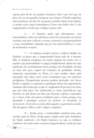 REVISTA ESPÍRITA
348
esgota, pois dá de seu próprio elemento vital; é por isto que ele
deve, de vez em quando, recuperar suas forças. O fluido espiritual,
mais poderoso, em face de sua pureza, produz efeitos mais rápidos
e, muitas vezes, quase instantâneos. Como esse fluido não é o do
magnetizador, resulta que a fadiga é quase nula.
6. – O Espírito pode agir diretamente, sem
intermediário, sobre um indivíduo, como foi constatado em muitas
ocasiões, seja para o aliviar e o curar, se possível, seja para produzir
o sono sonambúlico. Quando age por um intermediário, é o caso
da mediunidade curadora.
7. – O médium curador recebe o influxo fluídico do
Espírito, ao passo que o magnetizador haure tudo de si mesmo.
Mas os médiuns curadores, na estrita acepção do termo, isto é,
aqueles cuja personalidade se apaga completamente diante da ação
espiritual, são extremamente raros, porque essa faculdade, elevada
ao mais alto grau, requer um conjunto de qualidades morais,
raramente encontradas na Terra; só estes podem obter, pela
imposição das mãos, essas curas instantâneas que nos parecem
prodigiosas. Pouquíssimas pessoas podem pretender este favor.
Sendo o orgulho e o egoísmo as principais fontes das imperfeições
humanas, daí resulta que os que se vangloriam de possuir esse dom,
que por toda parte vão enaltecendo as curas maravilhosas que
fizeram, ou que dizem ter feito, que buscam a glória, a reputação
ou o lucro, estão nas piores condições para o obter, porque essa
faculdade é privilégio exclusivo da modéstia, da humildade, do
devotamento e do desinteresse. Jesus dizia àqueles a quem havia curado:
Ide dar graças a Deus e não o digais a ninguém.
8. – Sendo, pois, a mediunidade curadora pura uma
exceção aqui na Terra, resulta quase sempre uma ação simultânea
do fluido espiritual e do fluido humano; ou seja: os médiuns
curadores são todos mais ou menos magnetizadores, razão por que
 