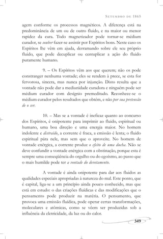 SETEMBRO DE 1865
349
agem conforme os processos magnéticos. A diferença está na
predominância de um ou de outro fluido, e na maior ou menor
rapidez da cura. Todo magnetizador pode tornar-se médium
curador, se souber fazer-se assistir por Espíritos bons. Neste caso os
Espíritos lhe vêm em ajuda, derramando sobre ele seu próprio
fluido, que pode decuplicar ou centuplicar a ação do fluido
puramente humano.
9. – Os Espíritos vêm aos que querem; não os pode
constranger nenhuma vontade; eles se rendem à prece, se esta for
fervorosa, sincera, mas nunca por injunção. Disto resulta que a
vontade não pode dar a mediunidade curadora e ninguém pode ser
médium curador com desígnio premeditado. Reconhece-se o
médium curador pelos resultados que obtém, e não por sua pretensão
de o ser.
10. – Mas se a vontade é ineficaz quanto ao concurso
dos Espíritos, é onipotente para imprimir ao fluido, espiritual ou
humano, uma boa direção e uma energia maior. No homem
indolente e distraído, a corrente é fraca, a emissão é lenta; o fluido
espiritual pára nele, mas sem que o aproveite. No homem de
vontade enérgica, a corrente produz o efeito de uma ducha. Não se
deve confundir a vontade enérgica com a obstinação, porque esta é
sempre uma conseqüência do orgulho ou do egoísmo, ao passo que
o mais humilde pode ter a vontade do devotamento.
A vontade é ainda onipotente para dar aos fluidos as
qualidades especiais apropriadas à natureza do mal. Este ponto, que
é capital, liga-se a um princípio ainda pouco conhecido, mas que
está em estudo: o das criações fluídicas e das modificações que o
pensamento pode produzir na matéria. O pensamento, que
provoca uma emissão fluídica, pode operar certas transformações,
moleculares e atômicas, como se vêem ser produzidas sob a
influência da eletricidade, da luz ou do calor.
 