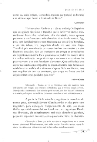 JANEIRO DE 1865
35
como eu, ainda sofrem. Concedei à menina que torturei as doçuras
e as virtudes que fazem a felicidade na Terra.”
Germaine
“Foi-vos dito: Ajuda-te, e o céu te ajudará; Os Espíritos
que vos guiam não farão o trabalho que o dever vos impõe; mas,
conforme houverdes trabalhado, eles abreviarão, tanto quanto
puderem, a tarefa encetada sob a bandeira da caridade imortal. Agi,
pois, sem desfalecimento e sem fraqueza; que vossa fé se fortaleça,
e um dia, talvez, vos pergunteis donde vos vem essa força.
Trabalhai pela moralização de vossos irmãos encarnados e a dos
Espíritos atrasados; não vos contenteis em pregar as consolações
do Espiritismo; mostrai-lhe a grandeza e o poder por vossos atos;
é a melhor refutação que podereis opor aos vossos adversários. As
palavras voam e os atos fortificam e levantam. Que a felicidade que
entrar na família em companhia da jovem doutrina seja devida aos
cuidados e à caridade dos sinceros adeptos. Sede confiantes, mas
sem orgulho, do que vos acontecer, sem o que os frutos que daí
deveis retirar serão perdidos para vós.”
Vossos Guias
Observação – Como se vê, os Espíritos não são inativos nem
indiferentes em relação aos Espíritos sofredores, que é preciso trazer ao bem.
Mas quando a intervenção dos homens pode ser útil, eles lhes deixam a iniciativa
e o mérito, salvo para secundá-los com seus conselhos e seus encorajamentos.
A partir de 25 de setembro, seguindo os conselhos de
nossos guias, adormeci a jovem Valentina todos os dias pelo sono
magnético, para expurgá-la completamente da ação dos maus
fluidos que a tinham envolvido e fortalecer o seu organismo. Desde
sua libertação, ela experimentava mal-estar, distúrbios gástricos,
pequenos espasmos nervosos, conseqüência inevitável da obsessão.
Observação – Para que teria servido o magnetismo, se a causa
tivesse subsistido? Primeiramente, teria sido preciso destruir a causa, antes de
atacar os efeitos, ou, pelo menos, agir sobre ambos simultaneamente.
 