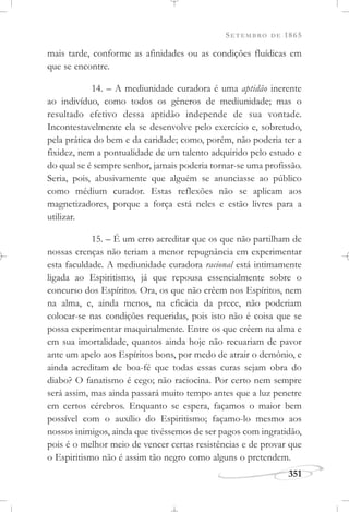 SETEMBRO DE 1865
351
mais tarde, conforme as afinidades ou as condições fluídicas em
que se encontre.
14. – A mediunidade curadora é uma aptidão inerente
ao indivíduo, como todos os gêneros de mediunidade; mas o
resultado efetivo dessa aptidão independe de sua vontade.
Incontestavelmente ela se desenvolve pelo exercício e, sobretudo,
pela prática do bem e da caridade; como, porém, não poderia ter a
fixidez, nem a pontualidade de um talento adquirido pelo estudo e
do qual se é sempre senhor, jamais poderia tornar-se uma profissão.
Seria, pois, abusivamente que alguém se anunciasse ao público
como médium curador. Estas reflexões não se aplicam aos
magnetizadores, porque a força está neles e estão livres para a
utilizar.
15. – É um erro acreditar que os que não partilham de
nossas crenças não teriam a menor repugnância em experimentar
esta faculdade. A mediunidade curadora racional está intimamente
ligada ao Espiritismo, já que repousa essencialmente sobre o
concurso dos Espíritos. Ora, os que não crêem nos Espíritos, nem
na alma, e, ainda menos, na eficácia da prece, não poderiam
colocar-se nas condições requeridas, pois isto não é coisa que se
possa experimentar maquinalmente. Entre os que crêem na alma e
em sua imortalidade, quantos ainda hoje não recuariam de pavor
ante um apelo aos Espíritos bons, por medo de atrair o demônio, e
ainda acreditam de boa-fé que todas essas curas sejam obra do
diabo? O fanatismo é cego; não raciocina. Por certo nem sempre
será assim, mas ainda passará muito tempo antes que a luz penetre
em certos cérebros. Enquanto se espera, façamos o maior bem
possível com o auxílio do Espiritismo; façamo-lo mesmo aos
nossos inimigos, ainda que tivéssemos de ser pagos com ingratidão,
pois é o melhor meio de vencer certas resistências e de provar que
o Espiritismo não é assim tão negro como alguns o pretendem.
 