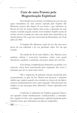 REVISTA ESPÍRITA
352
Cura de uma Fratura pela
Magnetização Espiritual
Sem dúvida nossos leitores se lembram do caso de cura
quase instantânea de uma entorse operada pelo Espírito Dr.
Demeure, poucos dias depois de sua morte e que relatamos na
Revista do mês de março último, bem como a descrição da cena
tocante ocorrida naquela ocasião. Esse bondoso Espírito acaba de
revelar sua boa vontade por uma cura ainda mais maravilhosa, na
mesma pessoa. Eis o que nos escreveram de Montauban, em 14 de
julho de 1865:
O Espírito Dr. Demeure acaba de nos dar uma nova
prova de sua solicitude e de seu profundo saber. Eis em que
ocasião:
Na manhã de 26 de maio último, a Sra. Maurel, nossa
médium vidente e escrevente mecânico, sofreu uma queda
desastrosa e quebrou o antebraço, um pouco abaixo do cotovelo.
Essa fratura, complicada por distensões no punho e no
cotovelo, estava bem caracterizada pela crepitação dos ossos e
inchação, que são os sinais mais certos.
Sob a impressão da primeira emoção produzida pelo
acontecimento, os pais da Sra. Maurel iam procurar o primeiro
médico que surgisse quando esta, retendo-os, tomou de um lápis e
escreveu mediunicamente com a mão esquerda: “Não procureis um
médico; eu me encarrego disto. Demeure.” Então esperaram com
confiança.
Conforme as indicações do Espírito, pequenas faixas e
um aparelho foram imediatamente confeccionados e colocados.
Em seguida foi feita uma magnetização espiritual praticada pelos
Espíritos bons, que ordenaram um repouso temporário.
 