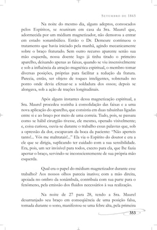 SETEMBRO DE 1865
353
Na noite do mesmo dia, alguns adeptos, convocados
pelos Espíritos, se reuniram em casa da Sra. Maurel que,
adormecida por um médium magnetizador, não demorou a entrar
em estado sonambúlico. Então o Dr. Demeure continuou o
tratamento que havia iniciado pela manhã, agindo mecanicamente
sobre o braço fraturado. Sem outro recurso aparente senão sua
mão esquerda, nossa doente logo já tinha tirado o primeiro
aparelho, deixando apenas as faixas, quando se viu insensivelmente
e sob a influência da atração magnética espiritual, o membro tomar
diversas posições, próprias para facilitar a redução da fratura.
Parecia, então, ser objeto de toques inteligentes, sobretudo no
ponto onde devia efetuar-se a soldadura dos ossos; depois se
alongava, sob a ação de trações longitudinais.
Após alguns instantes dessa magnetização espiritual, a
Sra. Maurel procedeu sozinha à consolidação das faixas e a uma
nova aplicação do aparelho, que consistia em duas tabuinhas ligadas
entre si e ao braço por meio de uma correia. Tudo, pois, se passara
como se hábil cirurgião tivesse, ele mesmo, operado visivelmente;
e, coisa curiosa, ouvia-se durante o trabalho essas palavras que, sob
a opressão da dor, escapavam da boca da paciente: “Não aperteis
tanto!... Vós me maltratais!...” Ela via o Espírito do doutor e era a
ele que se dirigia, suplicando ter cuidado com a sua sensibilidade.
Era, pois, um ser invisível para todos, exceto para ela, que lhe fazia
apertar o braço, servindo-se inconscientemente de sua própria mão
esquerda.
Qual era o papel do médium magnetizador durante esse
trabalho? Aos nossos olhos parecia inativo; com a mão direita,
apoiada no ombro da sonâmbula, contribuía com sua parte para o
fenômeno, pela emissão dos fluidos necessários à sua realização.
Na noite de 27 para 28, tendo a Sra. Maurel
desarranjado seu braço em conseqüência de uma posição falsa,
tomada durante o sono, manifestou-se uma febre alta, pela primeira
 