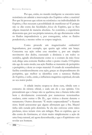 REVISTA ESPÍRITA
356
Por que, então, no mundo inteligente se encontra tanta
resistência em admitir a intervenção dos Espíritos sobre a matéria?
Por que há pessoas que crêem na existência e na individualidade do
Espírito, e lhes recusam a possibilidade de manifestar-se? É porque
não se dão conta das faculdades físicas do Espírito, que se lhes
afigura imaterial de maneira absoluta. Ao contrário, a experiência
demonstra que, por sua própria natureza, ele age diretamente sobre
os fluidos imponderáveis e, por conseguinte, sobre os fluidos
ponderáveis, e mesmo sobre os corpos tangíveis.
Como procede um magnetizador ordinário?
Suponhamos, por exemplo, que queira agir sobre um braço.
Concentra sua ação sobre esse membro e, por um simples
movimento dos dedos, executado a distância e em todos os
sentidos, agindo absolutamente como se o contato da mão fosse
real, dirige uma corrente fluídica sobre o ponto visado. O Espírito
não age de outro modo; sua ação fluídica se transmite de perispírito
a perispírito, e deste ao corpo material. O estado de sonambulismo
facilita consideravelmente essa ação, graças ao desprendimento do
perispírito, que melhor se identifica com a natureza fluídica
do Espírito, e sofre, então, a influência magnética espiritual, elevada
ao seu maior poder.
A cidade inteira ocupou-se desta cura, obtida sem o
concurso da ciência oficial, e cada um dá a sua opinião. Uns
pretenderam que o braço não se quebrou; mas a fratura tinha sido
bem e devidamente constatada por numerosas testemunhas
oculares, entre outras o Dr. D..., que visitou a doente durante o
tratamento. Outros disseram: “É muito surpreendente!” e ficaram
nisto. Inútil acrescentar que alguns afirmaram que a Sra. Maurel
tinha sido curada pelo demônio. Se ela não estivesse entre mãos
profanas, nisso teriam visto um milagre. Para os espíritas, que se
dão conta do fenômeno, aí vêem muito simplesmente a ação de
uma força natural, até agora desconhecida, e que o Espiritismo veio
revelar aos homens.
 