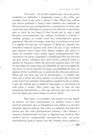 SETEMBRO DE 1865
357
Observações – Se há fatos espíritas que, até certo ponto,
poderiam ser atribuídos à imaginação, como o das visões, por
exemplo, neste já não seria o mesmo. A Sra. Maurel não sonhou
que tivesse quebrado o braço, como também não sonharam as
diversas pessoas que acompanharam o tratamento; as dores que
sentia não eram alucinação; sua cura em oito dias não é uma ilusão,
pois se serve do seu braço. O fato brutal está aí, ante o qual
devemos necessariamente nos inclinar. Confunde a Ciência, é
verdade, porque, no estado atual dos conhecimentos, parece
impossível. Mas não foi sempre assim que se revelaram novas leis?
É a rapidez da cura que vos espanta? A Medicina, contudo, não
descobriu inúmeros agentes mais ativos do que os que conhecia
para apressar certas curas? Nos últimos tempos não achou os
meios de cicatrizar certas feridas quase instantaneamente? Não
encontrou o de ativar a vegetação e a frutificação? Por que não teria
um para ativar a soldadura dos ossos? Então conheceis todos os
agentes da Natureza e Deus não tem mais segredos para vós? Não
há mais lógica em negar hoje a possibilidade de uma cura rápida do
que havia, no século passado, de negar a possibilidade de fazer em
algumas horas o caminho que se gastavam dez dias para percorrer.
Direis que este meio não está na farmacopéia, e é verdade; mas
antes que a vacina nele fosse inscrita, seu inventor não foi tratado
como louco? Os remédios homeopáticos também lá não se acham,
o que não impede que os médicos homeopatas se encontrem em
toda parte e curem. Aliás, como aqui não se trata de uma
preparação farmacêutica, é mais que provável que esse meio de
cura não figure por muito tempo na ciência oficial.
Mas, dirão, se os médicos vêm exercer sua arte depois
de mortos, vão fazer concorrência aos médicos vivos; é bem
possível; entretanto, que se tranqüilizem estes últimos; se eles lhes
arrancam algumas práticas, não é para os suplantar, mas para lhes
provar que não estão absolutamente mortos, e lhes oferecer o
concurso desinteressado aos que se dignarem em aceitá-lo. Para
melhor fazê-los compreender, mostram-lhes que, em certas
circunstâncias, pode-se passar sem eles. Sempre houve médicos e
 
