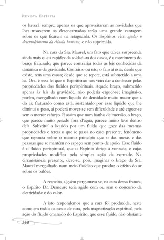 REVISTA ESPÍRITA
358
os haverá sempre; apenas os que aproveitarem as novidades que
lhes trouxerem os desencarnados terão uma grande vantagem
sobre os que ficarem na retaguarda. Os Espíritos vêm ajudar o
desenvolvimento da ciência humana, e não suprimi-la.
Na cura da Sra. Maurel, um fato que talvez surpreenda
ainda mais que a rapidez da soldadura dos ossos, é o movimento do
braço fraturado, que parece contrariar todas as leis conhecidas da
dinâmica e da gravidade. Contrário ou não, o fato aí está; desde que
existe, tem uma causa; desde que se repete, está submetido a uma
lei. Ora, é essa lei que o Espiritismo nos vem dar a conhecer pelas
propriedades dos fluidos perispirituais. Aquele braço, submetido
apenas às leis da gravidade, não poderia erguer-se; imaginai-o,
porém, mergulhado num líquido de densidade muito maior que a
do ar; fraturado como está, sustentado por esse líquido que lhe
diminui o peso, aí poderá mover-se sem dificuldade e até erguer-se
sem o menor esforço. É assim que num banho de imersão, o braço,
que parece muito pesado fora d’água, parece muito leve dentro
dela. Substituí o líquido por um fluido que goze das mesmas
propriedades e tereis o que se passa no caso presente, fenômeno
que repousa sobre o mesmo princípio que o das mesas e das
pessoas que se mantêm no espaço sem ponto de apoio. Esse fluido
é o fluido perispiritual, que o Espírito dirige à vontade, e cujas
propriedades modifica pela simples ação da vontade. Na
circunstância presente, deve-se, pois, imaginar o braço da Sra.
Maurel mergulhado num meio fluídico que produz o efeito do ar
sobre os balões.
A respeito, alguém perguntava se, na cura dessa fratura,
o Espírito Dr. Demeure teria agido com ou sem o concurso da
eletricidade e do calor.
A isto respondemos que a cura foi produzida, neste
como em todos os casos de cura, pela magnetização espiritual, pela
ação do fluido emanado do Espírito; que esse fluido, não obstante
 