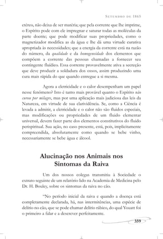 SETEMBRO DE 1865
359
etéreo, não deixa de ser matéria; que pela corrente que lhe imprime,
o Espírito pode com ele impregnar e saturar todas as moléculas da
parte doente; que pode modificar suas propriedades, como o
magnetizador modifica as da água e lhe dá uma virtude curativa
apropriada às necessidades; que a energia da corrente está na razão
do número, da qualidade e da homogeneidade dos elementos que
compõem a corrente das pessoas chamadas a fornecer seu
contingente fluídico. Essa corrente provavelmente ativa a secreção
que deve produzir a soldadura dos ossos, assim produzindo uma
cura mais rápida do que quando entregue a si mesma.
Agora a eletricidade e o calor desempenham um papel
nesse fenômeno? Isto é tanto mais provável quanto o Espírito não
curou por milagre, mas por uma aplicação mais judiciosa das leis da
Natureza, em virtude de sua clarividência. Se, como a Ciência é
levada a admitir, a eletricidade e o calor não são fluidos especiais,
mas modificações ou propriedades de um fluido elementar
universal, devem fazer parte dos elementos constitutivos do fluido
perispiritual. Sua ação, no caso presente, está, pois, implicitamente
compreendida, absolutamente como quando se bebe vinho,
necessariamente se bebe água e álcool.
Alucinação nos Animais nos
Sintomas da Raiva
Um dos nossos colegas transmitiu à Sociedade o
extrato seguinte de um relatório lido na Academia de Medicina pelo
Dr. H. Bouley, sobre os sintomas da raiva no cão.
“No período inicial da raiva e quando a doença está
completamente declarada, há, nas intermitências, uma espécie de
delírio no cão, que se pode chamar delírio rábico, do qual Youatt foi
o primeiro a falar e a descrever perfeitamente.
 