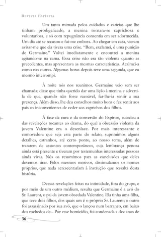 REVISTA ESPÍRITA
36
Um tanto mimada pelos cuidados e carícias que lhe
tinham prodigalizado, a menina tornara-se caprichosa e
voluntariosa, e só com repugnância consentia em ser adormecida.
Um dia até se recusou e fui-me embora. Ao chegar em casa, vieram
avisar-me que ela tivera uma crise. “Bem, exclamei, é uma punição
de Germaine.” Voltei imediatamente e encontrei a menina
agitando-se na cama. Essa crise não era tão violenta quanto as
precedentes, mas apresentava as mesmas características. Acalmei-a
como nas outras. Algumas horas depois teve uma segunda, que eu
mesmo interrompi.
À noite nós nos reunimos. Germaine veio sem ser
chamada; disse que tinha querido dar uma lição à menina e adverti-
la de que, quando não fosse razoável, far-lhe-ia sentir a sua
presença. Além disso, lhe deu conselhos muito bons e fez sentir aos
pais os inconvenientes de ceder aos caprichos dos filhos.
À fase da cura e da conversão do Espírito, sucedeu a
das revelações tocantes ao drama, do qual a obsessão violenta da
jovem Valentine era o desenlace. Por mais interessante e
comovedora que seja esta parte do relato, suprimimos alguns
detalhes, estranhos, até certo ponto, ao nosso tema, além de
tratarem de assuntos contemporâneos, cuja lembrança penosa
ainda está presente e tiveram por testemunhas interessadas pessoas
ainda vivas. Nós os resumimos para as conclusões que deles
devemos tirar. Pelos mesmos motivos, dissimulamos os nomes
próprios, que nada acrescentariam à instrução que ressalta desta
história.
Dessas revelações feitas na intimidade, fora do grupo, e
por meio de um outro médium, resulta que Germaine é a avó do
Sr. Laurent, o pai da jovem obsedada Valentine. Ela tinha uma filha,
que teve dois filhos, dos quais um é o próprio Sr. Laurent; o outro
foi assassinado por sua avó, que o lançou num barranco, em baixo
dos rochedos de... Por esse homicídio, foi condenada a dez anos de
 
