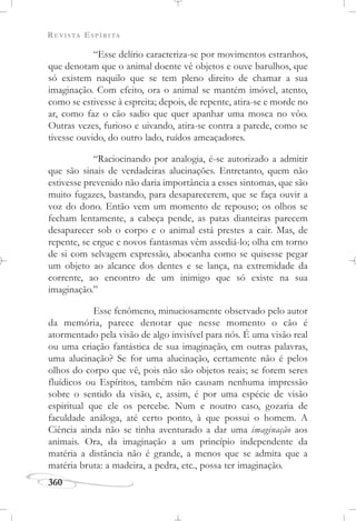 REVISTA ESPÍRITA
360
“Esse delírio caracteriza-se por movimentos estranhos,
que denotam que o animal doente vê objetos e ouve barulhos, que
só existem naquilo que se tem pleno direito de chamar a sua
imaginação. Com efeito, ora o animal se mantém imóvel, atento,
como se estivesse à espreita; depois, de repente, atira-se e morde no
ar, como faz o cão sadio que quer apanhar uma mosca no vôo.
Outras vezes, furioso e uivando, atira-se contra a parede, como se
tivesse ouvido, do outro lado, ruídos ameaçadores.
“Raciocinando por analogia, é-se autorizado a admitir
que são sinais de verdadeiras alucinações. Entretanto, quem não
estivesse prevenido não daria importância a esses sintomas, que são
muito fugazes, bastando, para desaparecerem, que se faça ouvir a
voz do dono. Então vem um momento de repouso; os olhos se
fecham lentamente, a cabeça pende, as patas dianteiras parecem
desaparecer sob o corpo e o animal está prestes a cair. Mas, de
repente, se ergue e novos fantasmas vêm assediá-lo; olha em torno
de si com selvagem expressão, abocanha como se quisesse pegar
um objeto ao alcance dos dentes e se lança, na extremidade da
corrente, ao encontro de um inimigo que só existe na sua
imaginação.”
Esse fenômeno, minuciosamente observado pelo autor
da memória, parece denotar que nesse momento o cão é
atormentado pela visão de algo invisível para nós. É uma visão real
ou uma criação fantástica de sua imaginação, em outras palavras,
uma alucinação? Se for uma alucinação, certamente não é pelos
olhos do corpo que vê, pois não são objetos reais; se forem seres
fluídicos ou Espíritos, também não causam nenhuma impressão
sobre o sentido da visão, e, assim, é por uma espécie de visão
espiritual que ele os percebe. Num e noutro caso, gozaria de
faculdade análoga, até certo ponto, à que possui o homem. A
Ciência ainda não se tinha aventurado a dar uma imaginação aos
animais. Ora, da imaginação a um princípio independente da
matéria a distância não é grande, a menos que se admita que a
matéria bruta: a madeira, a pedra, etc., possa ter imaginação.
 