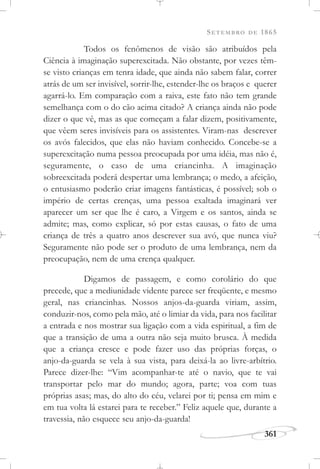 SETEMBRO DE 1865
361
Todos os fenômenos de visão são atribuídos pela
Ciência à imaginação superexcitada. Não obstante, por vezes têm-
se visto crianças em tenra idade, que ainda não sabem falar, correr
atrás de um ser invisível, sorrir-lhe, estender-lhe os braços e querer
agarrá-lo. Em comparação com a raiva, este fato não tem grande
semelhança com o do cão acima citado? A criança ainda não pode
dizer o que vê, mas as que começam a falar dizem, positivamente,
que vêem seres invisíveis para os assistentes. Viram-nas descrever
os avós falecidos, que elas não haviam conhecido. Concebe-se a
superexcitação numa pessoa preocupada por uma idéia, mas não é,
seguramente, o caso de uma criancinha. A imaginação
sobreexcitada poderá despertar uma lembrança; o medo, a afeição,
o entusiasmo poderão criar imagens fantásticas, é possível; sob o
império de certas crenças, uma pessoa exaltada imaginará ver
aparecer um ser que lhe é caro, a Virgem e os santos, ainda se
admite; mas, como explicar, só por estas causas, o fato de uma
criança de três a quatro anos descrever sua avó, que nunca viu?
Seguramente não pode ser o produto de uma lembrança, nem da
preocupação, nem de uma crença qualquer.
Digamos de passagem, e como corolário do que
precede, que a mediunidade vidente parece ser freqüente, e mesmo
geral, nas criancinhas. Nossos anjos-da-guarda viriam, assim,
conduzir-nos, como pela mão, até o limiar da vida, para nos facilitar
a entrada e nos mostrar sua ligação com a vida espiritual, a fim de
que a transição de uma a outra não seja muito brusca. À medida
que a criança cresce e pode fazer uso das próprias forças, o
anjo-da-guarda se vela à sua vista, para deixá-la ao livre-arbítrio.
Parece dizer-lhe: “Vim acompanhar-te até o navio, que te vai
transportar pelo mar do mundo; agora, parte; voa com tuas
próprias asas; mas, do alto do céu, velarei por ti; pensa em mim e
em tua volta lá estarei para te receber.” Feliz aquele que, durante a
travessia, não esquece seu anjo-da-guarda!
 
