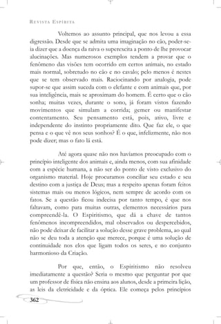 REVISTA ESPÍRITA
362
Voltemos ao assunto principal, que nos levou a essa
digressão. Desde que se admita uma imaginação no cão, poder-se-
ia dizer que a doença da raiva o superexcita a ponto de lhe provocar
alucinações. Mas numerosos exemplos tendem a provar que o
fenômeno das visões tem ocorrido em certos animais, no estado
mais normal, sobretudo no cão e no cavalo; pelo menos é nestes
que se tem observado mais. Raciocinando por analogia, pode
supor-se que assim suceda com o elefante e com animais que, por
sua inteligência, mais se aproximam do homem. É certo que o cão
sonha; muitas vezes, durante o sono, já foram vistos fazendo
movimentos que simulam a corrida; gemer ou manifestar
contentamento. Seu pensamento está, pois, ativo, livre e
independente do instinto propriamente dito. Que faz ele, o que
pensa e o que vê nos seus sonhos? É o que, infelizmente, não nos
pode dizer; mas o fato lá está.
Até agora quase não nos havíamos preocupado com o
princípio inteligente dos animais e, ainda menos, com sua afinidade
com a espécie humana, a não ser do ponto de visto exclusivo do
organismo material. Hoje procuramos conciliar seu estado e seu
destino com a justiça de Deus; mas a respeito apenas foram feitos
sistemas mais ou menos lógicos, nem sempre de acordo com os
fatos. Se a questão ficou indecisa por tanto tempo, é que nos
faltavam, como para muitas outras, elementos necessários para
compreendê-la. O Espiritismo, que dá a chave de tantos
fenômenos incompreendidos, mal observados ou despercebidos,
não pode deixar de facilitar a solução desse grave problema, ao qual
não se deu toda a atenção que merece, porque é uma solução de
continuidade nos elos que ligam todos os seres, e no conjunto
harmonioso da Criação.
Por que, então, o Espiritismo não resolveu
imediatamente a questão? Seria o mesmo que perguntar por que
um professor de física não ensina aos alunos, desde a primeira lição,
as leis da eletricidade e da óptica. Ele começa pelos princípios
 