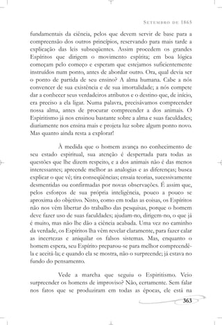 SETEMBRO DE 1865
363
fundamentais da ciência, pelos que devem servir de base para a
compreensão dos outros princípios, reservando para mais tarde a
explicação das leis subseqüentes. Assim procedem os grandes
Espíritos que dirigem o movimento espírita; em boa lógica
começam pelo começo e esperam que estejamos suficientemente
instruídos num ponto, antes de abordar outro. Ora, qual devia ser
o ponto de partida de seu ensino? A alma humana. Cabe a nós
convencer de sua existência e de sua imortalidade; a nós compete
dar a conhecer seus verdadeiros atributos e o destino que, de início,
era preciso a ela ligar. Numa palavra, precisávamos compreender
nossa alma, antes de procurar compreender a dos animais. O
Espiritismo já nos ensinou bastante sobre a alma e suas faculdades;
diariamente nos ensina mais e projeta luz sobre algum ponto novo.
Mas quanto ainda resta a explorar!
À medida que o homem avança no conhecimento de
seu estado espiritual, sua atenção é despertada para todas as
questões que lhe dizem respeito, e a dos animais não é das menos
interessantes; apreende melhor as analogias e as diferenças; busca
explicar o que vê; tira conseqüências; ensaia teorias, sucessivamente
desmentidas ou confirmadas por novas observações. É assim que,
pelos esforços de sua própria inteligência, pouco a pouco se
aproxima do objetivo. Nisto, como em todas as coisas, os Espíritos
não nos vêm libertar do trabalho das pesquisas, porque o homem
deve fazer uso de suas faculdades; ajudam-no, dirigem-no, o que já
é muito, mas não lhe dão a ciência acabada. Uma vez no caminho
da verdade, os Espíritos lha vêm revelar claramente, para fazer calar
as incertezas e aniquilar os falsos sistemas. Mas, enquanto o
homem espera, seu Espírito preparou-se para melhor compreendê-
la e aceitá-la; e quando ela se mostra, não o surpreende; já estava no
fundo do pensamento.
Vede a marcha que seguiu o Espiritismo. Veio
surpreender os homens de improviso? Não, certamente. Sem falar
nos fatos que se produziram em todas as épocas, ele está na
 