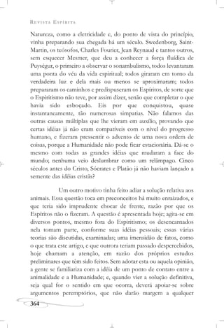 REVISTA ESPÍRITA
364
Natureza, como a eletricidade e, do ponto de vista do princípio,
vinha preparando sua chegada há um século. Swedenborg, Saint-
Martin, os teósofos, Charles Fourier, Jean Reynaud e tantos outros,
sem esquecer Mesmer, que deu a conhecer a força fluídica de
Puységur, o primeiro a observar o sonambulismo, todos levantaram
uma ponta do véu da vida espiritual; todos giraram em torno da
verdadeira luz e dela mais ou menos se aproximaram; todos
prepararam os caminhos e predispuseram os Espíritos, de sorte que
o Espiritismo não teve, por assim dizer, senão que completar o que
havia sido esboçado. Eis por que conquistou, quase
instantaneamente, tão numerosas simpatias. Não falamos das
outras causas múltiplas que lhe vieram em auxílio, provando que
certas idéias já não eram compatíveis com o nível do progresso
humano, e fizeram pressentir o advento de uma nova ordem de
coisas, porque a Humanidade não pode ficar estacionária. Dá-se o
mesmo com todas as grandes idéias que mudaram a face do
mundo; nenhuma veio deslumbrar como um relâmpago. Cinco
séculos antes do Cristo, Sócrates e Platão já não haviam lançado a
semente das idéias cristãs?
Um outro motivo tinha feito adiar a solução relativa aos
animais. Essa questão toca em preconceitos há muito enraizados, e
que teria sido imprudente chocar de frente, razão por que os
Espíritos não o fizeram. A questão é apresentada hoje; agita-se em
diversos pontos, mesmo fora do Espiritismo; os desencarnados
nela tomam parte, conforme suas idéias pessoais; essas várias
teorias são discutidas, examinadas; uma imensidão de fatos, como
o que trata este artigo, e que outrora teriam passado despercebidos,
hoje chamam a atenção, em razão dos próprios estudos
preliminares que têm sido feitos. Sem adotar esta ou aquela opinião,
a gente se familiariza com a idéia de um ponto de contato entre a
animalidade e a Humanidade; e, quando vier a solução definitiva,
seja qual for o sentido em que ocorra, deverá apoiar-se sobre
argumentos peremptórios, que não darão margem a qualquer
 