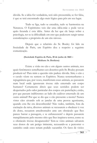 SETEMBRO DE 1865
365
dúvida. Se a idéia for verdadeira, terá sido pressentida; se for falsa,
é que se terá encontrado algo mais lógico para pôr em seu lugar.
Tudo se liga, tudo se encadeia, tudo se harmoniza na
Natureza. O Espiritismo veio dar uma idéia-mãe e pode ver-se
quão fecunda é esta idéia. Antes da luz que ele lança sobre a
psicologia, ter-se-ia dificuldade em crer que pudessem surgir tantas
considerações a propósito de um cão raivoso.
Depois que o relatório do Sr. Bouley foi lido na
Sociedade de Paris, um Espírito deu a respeito a seguinte
comunicação.
(Sociedade Espírita de Paris, 30 de junho de 1865 –
Médium: Sr. Desliens)
Existe a visão no cão e em alguns outros animais, nos
quais fenômenos semelhantes aos descritos pelo Sr. Bouley possam
produzir-se? Para mim a questão não padece dúvida. Sim; o cão e
o cavalo vêem ou sentem os Espíritos. Nunca testemunhastes a
repugnância que, por vezes, manifestam esses animais, ao passarem
num local onde ignoravam tivesse sido enterrado um corpo
humano? Certamente direis que seus sentidos podem ser
despertados pelo odor particular dos corpos em putrefação; então,
por que passam indiferentes ao lado do cadáver enterrado de um
outro animal? Por que se diz que o cão pressente a morte? Nunca
vistes cães uivando sob as janelas de uma pessoa agonizante,
quando esta lhe era desconhecida? Não vedes, também, fora da
excitação da raiva, diversos animais se recusarem a obedecer à voz
do dono, recuarem amedrontados ante um obstáculo que lhes
parece barrar a passagem, e se enfurecerem? e depois passarem
tranqüilamente pelo mesmo sítio que lhes inspirava terror, como se
o obstáculo tivesse desaparecido? Tem-se visto animais salvarem
seus donos de um perigo iminente, recusando-se a percorrer o
caminho onde estes teriam podido sucumbir. Os fatos de visões
 